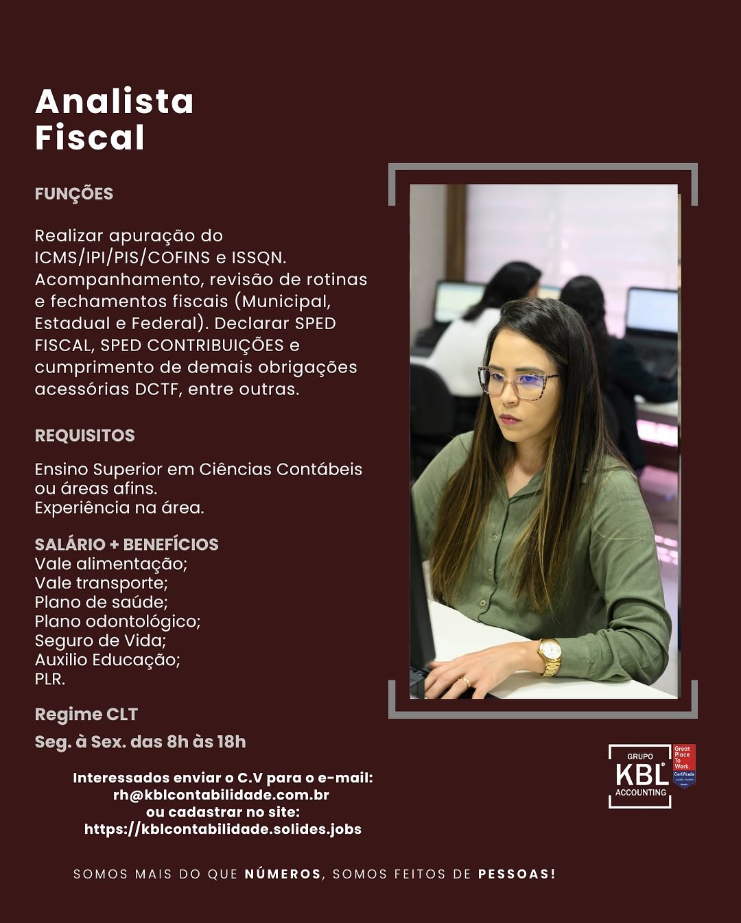 Analista
Fiscal

FUNGOES

Realizar apura¢do do
ICMS/IPI/PIS/COFINS e ISSQN.
Acompanhamento, revisdo de rotinas
e fechamentos fiscais (Municipal,
Estadual e Federal). Declarar SPED
FISCAL, SPED CONTRIBUICOES e
cumprimento de demais obrigagées
acess6rias DCTF, entre outras.

REQUISITOS

Ensino Superior em Ciéncias Contabeis
ou Greas afins.
Experiéncia na area.

SALARIO + BENEFICIOS
Vale alimentagao;
Vale transporte;
Plano de satide;
Plano odontolégico;
Seguro de Vida;
Auxilio Educagao;

 

 

ane
Regime CLT
Seg. Gd Sex. das 8h ds 18h rere fo
fo
Interessados enviar o C.V para o e-mail: KBL

Palas erolatcelli ete Metleem lg i Bese
COTE To Ceti as laa ic os
https://kbicontabilidade.solides.jobs

SOMOS MAIS DO QUE NUMEROS, SOMOS FEITOS DE PESSOAS! Analista
Fiscal

FUNGOES

Realizar apuragdo do
ICMS/IPI/PIS/COFINS e ISSQN.
Acompanhamento, revisdo de rotinas
e fechamentos fiscais (Municipal,
Estadual e Federal). Declarar SPED
FISCAL, SPED CONTRIBUIGOES e
cumprimento de demais obrigagées
acessorias DCTF, entre outras.

REQUISITOS

Ensino Superior em Ciéncias Contabeis
ou Greas afins.
Experiéncia na area.

SALARIO + BENEFICIOS
Vale alimentagdo;
Vale transporte;

Plano de saude;
Plano odontolégico;
Seguro de Vida;
Auxilio Educagao;

 

urs
Regime CLT
Seg. G Sex. das 8h Gs 18h 1
Coe oo
eter Nd ta em a Leics Mele ent= iL KB if

  

rh@kblicontabilidade.com.br ieee
ClrtreCe [ES tau CH Se
https://kbicontabilidade.solides.jobs

SOMOS MAIS DO QUE NUMEROS, SOMOS FEITOS DE PESSOAS! Analista
Fiscal

FUNGOES

Realizar apuragdo do
ICMS/IPI/PIS/COFINS e ISSQN.
Acompanhamento, revisdo de rotinas
e fechamentos fiscais (Municipal,
Estadual e Federal). Declarar SPED
FISCAL, SPED CONTRIBUIGOES e
cumprimento de demais obrigag6es
acessorias DCTF, entre outras.

REQUISITOS

 

Ensino Superior em Ciéncias Contdabeis , rf am. .

Ue lcresweniiaisn
Experiéncia na area.

SALARIO + BENEFICIOS
Vale alimentagdo;
Vale transporte;
Plano de satide;
Plano odontolégico;
Seguro de Vida;
Auxilio Educagao;

ana

Regime CLT
Seg. G Sex. das 8h as 18h

 

Tattetgrtre(o (Mth (oa Om a Toles ReM-ta ent 11H
Panoudeltetlataetoli tees (-Meeleamolg i ESE
ou cadastrar no site:
https://kblcontabilidade.solides.jobs

SOMOS MAIS DO QUE NUMEROS, SOMOS FEITOS DE PESSOAS! Analista
Fiscal

FUNGOES

Realizar apuragdo do
ICMS/IPI/PIS/COFINS e ISSQN.
Acompanhamento, revisGo de rotinas
e fechamentos fiscais (Municipal,
Estadual e Federal). Declarar SPED
FISCAL, SPED CONTRIBUIGOES e
cumprimento de demais obrigagées
acessorias DCTF, entre outras.

REQUISITOS

Ensino Superior em Ciéncias Contabeis
ou Greas afins.
Experiéncia na area.

SALARIO + BENEFICIOS
Vale alimentagdo;
Vale transporte;
Plano de satde;
Plano odontolégico;
Seguro de Vida;
Auxilio Educagdo;

 

ane

Regime CLT

Py-Te mt Rt eet ke Catia) ee
Interessados enviar o C.V para o e-mail: KB L

 

Phase di lel Me lle Sense)
Crt C [Eilat a tL
https://kbicontabilidade.solides.jobs

SOMOS MAIS DO QUE NUMEROS, SOMOS FEITOS DE PESSOAS! Analista
Fiscal

FUNGOES

Realizar apuracdo do
ICMS/IPI/PIS/COFINS e ISSQN.
Acompanhamento, revisdo de rotinas
e fechamentos fiscais (Municipal,
Estadual e Federal). Declarar SPED
FISCAL, SPED CONTRIBUICGOES e
cumprimento de demais obrigagées
acessorias DCTF, entre outras.

REQUISITOS

 

Ensino Superior em Ciéncias Contabeis » oN '

ou Greas afins.
Experiéncia na area.

SALARIO + BENEFICIOS
Vale alimentagdo;
Vale transporte;
Plano de satde;
Plano odontolégico;
Seguro de Vida;
Auxilio Educagdo;

 

  

ana
Regime CLT
Seg. dG Sex. das 8h as 18h Cee
nd
Tateteette CCN Om mle RoR LH KB i

Paendel(ervansslo} ie ke(s(-mtaa mode Hl eeeeeltillials
NRC tiice aad
https://kblcontabilidade.solides.jobs

SOMOS MAIS DO QUE NUMEROS, SOMOS FEITOS DE PESSOAS! Analista
Fiscal

FUNGOES

Realizar apuragdo do
ICMS/IPI/PIS/COFINS e ISSQN.
Acompanhamento, revisdo de rotinas
e fechamentos fiscais (Municipal,
Estadual e Federal). Declarar SPED
FISCAL, SPED CONTRIBUIGOES e
cumprimento de demais obrigagées
acessorias DCTF, entre outras.

REQUISITOS

Ensino Superior em Ciéncias Contabeis
ou Greas afins.
Experiéncia na area.

CNW NI :}4 1g (ea (0))
Vale alimentagao;
Vale transporte;

Plano de satde;
Plano odontolégico;

 

  

Seguro de Vida;
Auxilio Educagdo;
ane
Regime CLT
Seg. Gd Sex. das 8h Gs 18h -_
eed = Looe
Ney Cel LOMA Loc Roce KB L
Mohali (lel Mel Le i eee Ie,

ou cadastrar no site:
https://kbicontabilidade.solides.jobs

SOMOS MAIS DO QUE NUMEROS, SOMOS FEITOS DE PESSOAS! Analista
Fiscal

FUNGOES

Realizar apuragdo do
ICMS/IPI/PIS/COFINS e@ ISSQN.
Acompanhamento, revisdo de rotinas
e fechamentos fiscais (Municipal,
Estadual e Federal). Declarar SPED
FISCAL, SPED CONTRIBUIGOES cs
cumprimento de demais obrigagoes
acessorias DCTF, entre outras.

REQUISITOS

 

Ensino Superior em Ciéncias Contabeis
ou Greas afins.
Experiéncia na Grea.

SALARIO + BENEFICIOS ~
Vale alimentagdo; &
Vale transporte;
Plano de satide;
Plano odontolégico;
Seguro de Vida;
Auxilio Educagdo;

 

 

ane
Regime CLT
Seg. dg Sex. das 8h ds 18h ree
3 7 GRUPO
Talctetrels (ahd (a Om lol es RoR lH K 3] L

Pare de}(otedunce| like [ Maa m ols ACCOUNTING
ou cadastrar no site:
https://kblcontabilidade.solides.jobs

SOMOS MAIS DO QUE NUMEROS, SOMOS FEITOS DE PESSOAS! Analista
Fiscal

FUNGOES

Realizar apuragdo do
ICMS/IPI/PIS/COFINS e ISSQN.
Acompanhamento, revisdo de rotinas
e fechamentos fiscais (Municipal,
Estadual e Federal). Declarar SPED
FISCAL, SPED CONTRIBUIGOES e
cumprimento de demais obrigagées
acessorias DCTF, entre outras.

REQUISITOS

Ensino Superior em Ciéncias Contdabeis
ou Greas afins.
Experiéncia na Grea.

SALARIO + BENEFICIOS
Vale alimentagdo;
Vale transporte;

Plano de satide;
Plano odontolégico;
Seguro de Vida;
Auxilio Educagéo;

ane

 

Regime CLT
Seg. G Sex. das 8h ds 18h _

Cec

  

Ney Cle Le ome CLR ol 43} L
Peale a
CUTE tau Sa
https://kbicontabilidade.solides.jobs

SOMOS MAIS DO QUE NUMEROS, SOMOS FEITOS DE PESSOAS! Analista
Fiscal

Realizar apuragdo do
ICMS/IPI/PIS/COFINS e ISSQN.
Acompanhamento, revisdo de rotinas
e fechamentos fiscais (Municipal,
Estadual e Federal). Declarar SPED
FISCAL, SPED CONTRIBUIGOES e
cumprimento de demais obrigagoes
acessorias DCTF, entre outras.

  

Ensino Superior em Ciéncias Contabeis
ou areas afins.
Experiéncia na area.

 

Vale alimentagdéo;
Vale transporte;
Plano de saude;
Plano odontolégico;
Seguro de Vida;
Auxilio Educagdo;
aan

 

 

ee
Interessados enviar 0 C.V para o e-mail: KBL
fared delaelunss| ols etel mote aa mole aca alall
Clee celeletsicelm alec
https://kblcontabilidade.solides.jobs

  

SOMOS MAIS DO QUE NUMEROS, SOMOS FE|TOS DE PESSOAS! Analista
Fiscal

FUNGOES

Realizar apuragdo do
ICMS/IPI/PIS/COFINS e ISSQN.
Acompanhamento, revisdo de rotinas
e fechamentos fiscais (Municipal,
Estadual e Federal). Declarar SPED
FISCAL, SPED CONTRIBUICOES e
cumprimento de demais obrigagées
acessorias DCTF, entre outras.

REQUISITOS

Ensino Superior em Ciéncias Contdabeis
ou Greas afins.
Experiéncia na area.

SALARIO + BENEFICIOS
Vale alimentagdo;
Vale transporte;

Plano de satide;
Plano odontolégico;
Seguro de Vida;
Auxilio Educagdéo;

 

ana

Regime CLT

Seg. G Sex. das 8h ds 18h rere
Nr CeCe nome Cel oR aL 443) i

  

Phar Le ea
rrr Et aul c——
https://kbicontabilidade.solides.jobs

SOMOS MAIS DO QUE NUMEROS, SOMOS FEITOS DE PESSOAS!