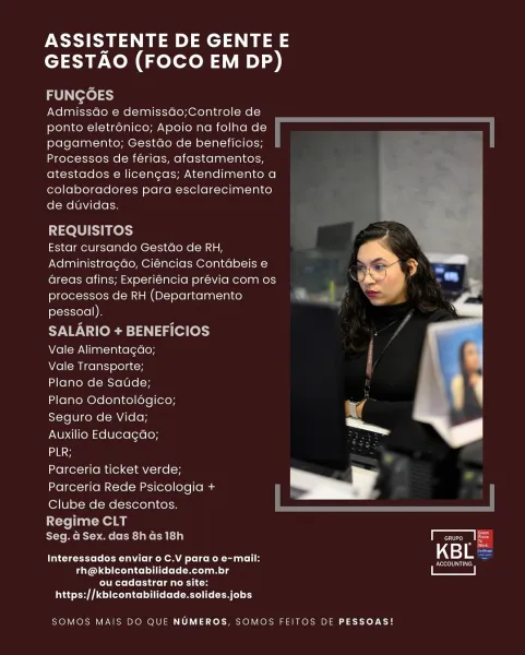 ASSISTENTE DE GENTE E
GESTAO (FOCO EM DP)

FUNGOES

Admissdo e demissdo;Controle de
ponto eletronico; Apoio na folha de
pagamento; Gestao de beneficios;
Processos de férias, afastamentos,
atestados e licencas; Atendimento a
colaboradores para esclarecimento
de duvidas.

REQUISITOS

Estar cursando Gestdo de RH,
Administragao, Ciéncias Contabeis e
Greas afins; Experiéncia prévia com os
processos de RH (Departamento
pessoal).

SALARIO + BENEFICIOS

Vale Alimentagao; |
Vale Transporte;

Plano de Saude; ( 1
Plano Odontoldégico; nae

Seguro de Vida; .

Auxilio Educagdo; —

eee

Parceria ticket verde;
Parceria Rede Psicologia + i

Clube de descontos.

 

    
 

Regime CLT
Seg. G Sex. das 8has 18h Tcruro 18
Interessados enviar o C.V para o e-mail: KBL:

Rosey
rh@kbicontabilidade.com.br

Clete fora goa CRTs
a edad itt (rites

SOMOS MAIS DO QUE NUMEROS, SOMOS FEITOS DE PESSOAS! ASSISTENTE DE GENTE E
GESTAO (FOCO EM DP)

FUNGOES

AdmissGo e demissdo;Controle de
ponto eletrénico; Apoio na folh...