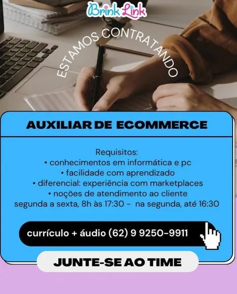 curriculo + audio (62) 9 9250-9911 w AUXILIAR DE ECOMMERCE

Requisitos:
* conhecimentos em informatica e pc
* facilidade com aprendizado
* diferencial: experiéncia com marketplaces
* nogées de atendimento ao cliente
segunda a sexta, 8h as 17:30 - na segunda, até 16:30

curriculo + audio (62) 9 9250-9911 m

JUNTE-SEAOTIME = curriculo + dudio (62) 9 9250-9911 w AUXILIAR DE ECOMMERCE

Requisitos:
* conhecimentos em informatica e pc
* facilidade com aprendizado
* diferencial: experiéncia com marketplaces
* nogdes de atendimento ao cliente
segunda a sexta, 8h as 17:30 - na segunda, até 16:30

curriculo + audio (62) 9 9250-9911 Ww

JUNTE-SEAOTIME = curriculo + audio (62) 9 9250-9911 mm AUXILIAR DE ECOMMERCE

Requisitos:
* conhecimentos em informatica e pc
* facilidade com aprendizado
* diferencial: experiéncia com marketplaces
* nogdes de atendimento ao cliente
segunda a sexta, 8h as 17:30 - na segunda, até 16:30

curriculo + audio (62) 9 9250-9911 w

JUNTE-SEAOTIME =~ Brink Link

CONT
ma...