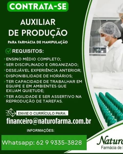 CONTRATA-SE

AUXILIAR
DE PRODUCAO

PARA FARMACIA DE MANIPULACAO

REQUISITOS:

ENSINO MEDIO COMPLETO;

SER DISCIPLINADO E ORGANIZADO;
DESEJAVEL EXPERIENCIA ANTERIOR;
DISPONIBILIDADE DE HORARIOS;

TER CAPACIDADE DE TRABALHAR EM
EQUIPE E EM AMBIENTES QUE
EXIJAM QUIETUDE;

TER AGILIDADE E SER ASSERTIVO NA
REPRODUCAO DE TAREFAS.

   

BABS ENVIE O CURRICULO PARA: |
financeiro@naturofarma.com.br

INFORMAGOES:

Whatsapp: 62 9 9335-3828
—

Farmacia de CONTRATA-SE

AUXILIAR
DE PRODUCAO

PARA FARMACIA DE MANIPULACAO

REQUISITOS:

ENSINO MEDIO COMPLETO;

SER DISCIPLINADO E ORGANIZADO;
DESEJAVEL EXPERIENCIA ANTERIOR;
DISPONIBILIDADE DE HORARIOS;

TER CAPACIDADE DE TRABALHAR EM
EQUIPE E EM AMBIENTES QUE
EXIJAM QUIETUDE;

TER AGILIDADE E SER ASSERTIVO NA
REPRODUCAO DE TAREFAS.

financeiro@naturofarma.com.br

INFORMAGOES:

   
 
  
  

Whatsapp: 62 9 9335-3828
<a

Farmacia de CONTRATA-SE

AUXILIAR
DE PRODUCAO

PARA FARMACIA DE MANIPULACAO

REQUISITOS:

ENSINO MEDIO COMPLETO;

SER DISCIPLINADO E OR...