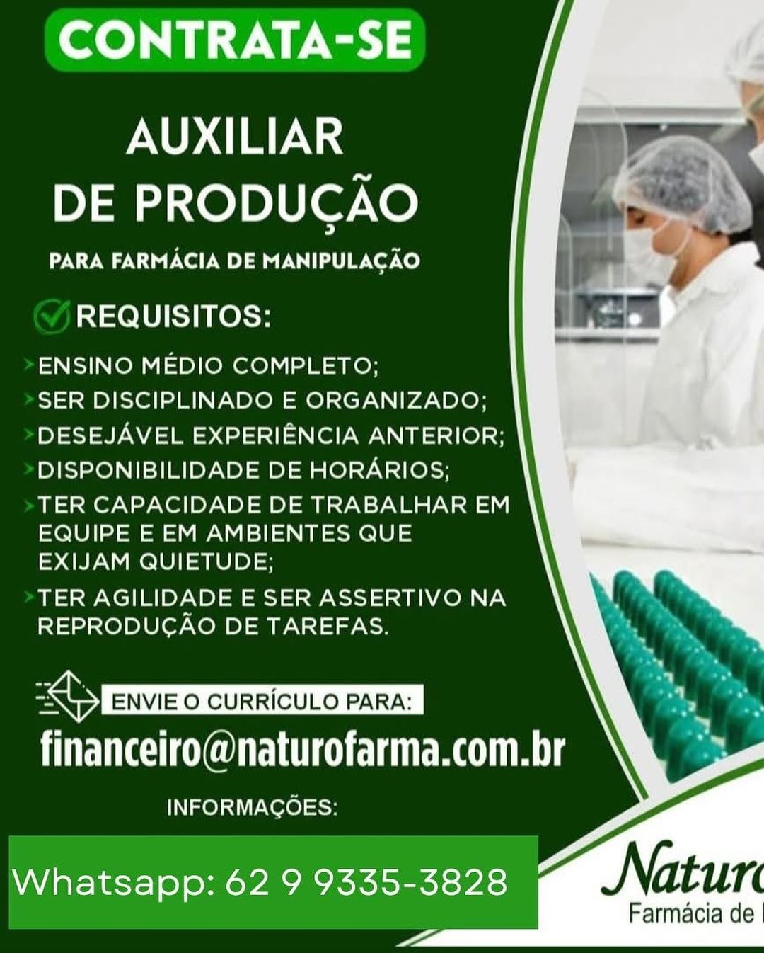CONTRATA-SE

AUXILIAR
DE PRODUCAO

PARA FARMACIA DE MANIPULACAO

REQUISITOS:

ENSINO MEDIO COMPLETO;

SER DISCIPLINADO E ORGANIZADO;
DESEJAVEL EXPERIENCIA ANTERIOR;
DISPONIBILIDADE DE HORARIOS;

TER CAPACIDADE DE TRABALHAR EM
EQUIPE E EM AMBIENTES QUE
EXIJAM QUIETUDE;

TER AGILIDADE E SER ASSERTIVO NA
REPRODUCAO DE TAREFAS.

   

BABS ENVIE O CURRICULO PARA: |
financeiro@naturofarma.com.br

INFORMAGOES:

Whatsapp: 62 9 9335-3828
—

Farmacia de CONTRATA-SE

AUXILIAR
DE PRODUCAO

PARA FARMACIA DE MANIPULACAO

REQUISITOS:

ENSINO MEDIO COMPLETO;

SER DISCIPLINADO E ORGANIZADO;
DESEJAVEL EXPERIENCIA ANTERIOR;
DISPONIBILIDADE DE HORARIOS;

TER CAPACIDADE DE TRABALHAR EM
EQUIPE E EM AMBIENTES QUE
EXIJAM QUIETUDE;

TER AGILIDADE E SER ASSERTIVO NA
REPRODUCAO DE TAREFAS.

financeiro@naturofarma.com.br

INFORMAGOES:

   
 
  
  

Whatsapp: 62 9 9335-3828
<a

Farmacia de CONTRATA-SE

AUXILIAR
DE PRODUCAO

PARA FARMACIA DE MANIPULACAO

REQUISITOS:

ENSINO MEDIO COMPLETO;

SER DISCIPLINADO E ORGANIZADO;
DESEJAVEL EXPERIENCIA ANTERIOR;
DISPONIBILIDADE DE HORARIOS;

TER CAPACIDADE DE TRABALHAR EM
EQUIPE E EM AMBIENTES QUE
EXIJAM QUIETUDE;

TER AGILIDADE E SER ASSERTIVO NA
REPRODUCAO DE TAREFAS.

   

UGC NGUEIULO GUNG RCA TE

INFORMAGOES:

Whatsapp: 62 9 9335-3828
—

Farmacia de CONTRATA-SE

AUXILIAR
DE PRODUCAO

PARA FARMACIA DE MANIPULACAO

REQUISITOS:

ENSINO MEDIO COMPLETO;

SER DISCIPLINADO E ORGANIZADO;
DESEJAVEL EXPERIENCIA ANTERIOR;
DISPONIBILIDADE DE HORARIOS;

TER CAPACIDADE DE TRABALHAR EM
EQUIPE E EM AMBIENTES QUE
EXIJAM QUIETUDE;

TER AGILIDADE E SER ASSERTIVO NA
REPRODUCAO DE TAREFAS.

financeiro@naturofarma.com.br

INFORMAGOES:

   
 
  
  

Whatsapp: 62 9 9335-3828
<a

Farmacia de CONTRATA-SE

AUXILIAR
DE PRODUCAO

PARA FARMACIA DE MANIPULACAO

REQUISITOS:

ENSINO MEDIO COMPLETO;

SER DISCIPLINADO E ORGANIZADO;
DESEJAVEL EXPERIENCIA ANTERIOR;
DISPONIBILIDADE DE HORARIOS;

TER CAPACIDADE DE TRABALHAR EM
EQUIPE E EM AMBIENTES QUE
EXIJAM QUIETUDE;

TER AGILIDADE E SER ASSERTIVO NA
REPRODUCAO DE TAREFAS.

   

BAIN ENVIE O CURRICULO PARA: |
financeiro@naturofarma.com.br

INFORMAGOES:

Whatsapp: 62 9 9335-3828
—

Farmacia de CONTRATA-SE

AUXILIAR
DE PRODUCAO

PARA FARMACIA DE MANIPULACAO

REQUISITOS:

ENSINO MEDIO COMPLETO;

SER DISCIPLINADO E ORGANIZADO;
DESEJAVEL EXPERIENCIA ANTERIOR;
DISPONIBILIDADE DE HORARIOS;

TER CAPACIDADE DE TRABALHAR EM
EQUIPE E EM AMBIENTES QUE
EXIJAM QUIETUDE;

TER AGILIDADE E SER ASSERTIVO NA
REPRODUCAO DE TAREFAS.

financeiro@naturofarma.com.br

INFORMAGOEsS:

   
 
  
  

Whatsapp: 62 9 9335-3828
<a

Farmacia de CONTRATA-SE

AUXILIAR
DE PRODUCAO

PARA FARMACIA DE MANIPULAC AO

REQUISITOS:

ENSINO MEDIO COMPLETO;

SER DISCIPLINADO E ORGANIZADO;
DESEJAVEL EXPERIENCIA ANTERIOR;
DISPONIBILIDADE DE HORARIOS;

TER CAPACIDADE DE TRABALHAR EM
EQUIPE E EM AMBIENTES QUE
EXIJAM QUIETUDE;

TER AGILIDADE E SER ASSERTIVO NA
REPRODUCAO DE TAREFAS.

   

financeiro@naturofarma.com.br

INFORMAGOES:

Whatsapp: 62 9 9335-3828

_

Farmacia de CONTRATA-SE

AUXILIAR
DE PRODUCAO

PARA FARMACIA DE MANIPULACAO

REQUISITOS:

ENSINO MEDIO COMPLETO;

SER DISCIPLINADO E ORGANIZADO;
DESEJAVEL EXPERIENCIA ANTERIOR;
DISPONIBILIDADE DE HORARIOS;

TER CAPACIDADE DE TRABALHAR EM
EQUIPE E EM AMBIENTES QUE
EXIJAM QUIETUDE;

TER AGILIDADE E SER ASSERTIVO NA
REPRODUCAO DE TAREFAS.

financeiro@naturofarma.com.br

INFORMAGOES:

 

Whatsapp: 62 9 9335-3828
<a

Farmacia de CONTRATA-SE

AUXILIAR
DE PRODUCAO

PARA FARMACIA DE MANIPULAC AO

REQUISITOS:

ENSINO MEDIO COMPLETO;

SER DISCIPLINADO E ORGANIZADO,;
DESEJAVEL EXPERIENCIA ANTERIOR;
DISPONIBILIDADE DE HORARIOS;

TER CAPACIDADE DE TRABALHAR EM
EQUIPE E EM AMBIENTES QUE
EXIJAM QUIETUDE;

TER AGILIDADE E SER ASSERTIVO NA
REPRODUCAO DE TAREFAS.

   

Bey ENVIE 0 CURRICULO PARA: |
financeiro@naturofarma.com.br

INFORMACOES:

Whatsapp: 62 9 9335-3828

_-

Farmacia de CONTRATA-SE

AUXILIAR
DE PRODUCAO

PARA FARMACIA DE MANIPULACAO

REQUISITOS:

ENSINO MEDIO COMPLETO;

SER DISCIPLINADO E ORGANIZADO;
DESEJAVEL EXPERIENCIA ANTERIOR;
DISPONIBILIDADE DE HORARIOS;

TER CAPACIDADE DE TRABALHAR EM
EQUIPE E EM AMBIENTES QUE
EXIJAM QUIETUDE;

TER AGILIDADE E SER ASSERTIVO NA
REPRODUCAO DE TAREFAS.

financeiro@naturofarma.com.br

INFORMAGOES:

 

Whatsapp: 62 9 9335-3828
<a

Farmacia de