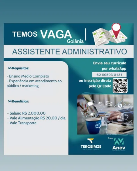 TEMOS VAGA

Goiania Ss ‘
ASSISTENTE ADMINISTRATIVO

Envie seu curriculo
' Requisitos: por whatsApp

- Ensino Médio Completo eC icdeed ll

- Experiéncia em atendimento ao le teg le Teel ge

i

 

 
   

  

   
 
  
    

publico / marketing pelo Qr Code

  

'’ Beneficios:

- Salario RS 2.000,00
- Vale Alimentacao R$ 20,00 / dia
- Vale Transporte

TERCEIRIZE TEMOS VAGA

Goiania

   

Envie seu curriculo
por whatsApp

- Ensino Médio Completo Sera oon ie

- Experiéncia em atendimento ao ou inscricao direta
publico / marketing pelo Qr Code

     
  

'™ Requisitos:

    
 
   
 
   
 
 
 

'’ Beneficios:

   
 
    

- Salario RS 2.000,00
- Vale Alimentacao R$ 20,00 / dia
- Vale Transporte Envie seu curriculo
'. Requisitos: por whatsApp

- Ensino Médio Completo me Sunes ote

- Experiéncia em atendimento ao lrg le Cool g i c
publico / marketing pelo Qr Code

 
   
 
 
   
  

  

’ Beneficios:

- Salario RS 2.000,00
- Vale Alimentacgdo RS 20,00 / dia
- Vale Transporte

    

TERCEIRIZE ...