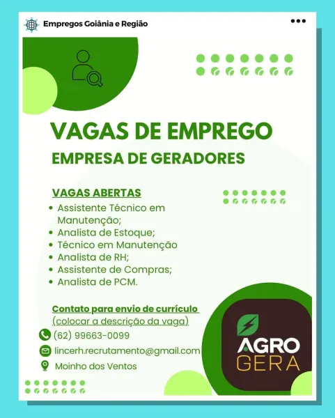es Empregos Goiania e Regiao

@eee0e0e0
@666666

VAGAS DE EMPREGO
EMPRESA DE GERADORES

VAGAS ABERTAS e@eoeeoee

: Pm O6G66066

e Assistente Tecnico em

Manutengdo;
e Analista de Estoque;
e Técnico em Manutengdo
e Analista de RH;
e Assistente de Compras;
e Analista de PCM.

Contato para envio de curriculo
(colocar a descrigdo da vaga)

@ (62) 99663-0099
@ lincerh.recrutamento@gmail.com
Q Moinho dos Ventos

@eeeeoed
@666666 @.- Empregos Goiania e Regiao

 

VAGAS DE EMPREGO
EMPRESA DE GERADORES

VAGAS ABERTAS

e Assistente Tecnico em
Manutengdo;

e Analista de Estoque;

e Técnico em Manuten¢do

e Analista de RH;

e Assistente de Compras;

e Analista de PCM.

Contato para envio de curriculo

@ (62) 99663-0099

© lincerh.recrutamento@gmail.com Xe; RO
Q Moinho dos Ventos S = i A @ Empregos Goiania e Regiao

@©@e0e0080
@666666

VAGAS DE EMPREGO

EMPRESA DE GERADORES

VAGAS ABERTAS eecoeooe

; ae O64066066
e Assistente Tecnico em
Manutengdo;
e Analista de Estoque;
e Técnico em Manutengdo
...