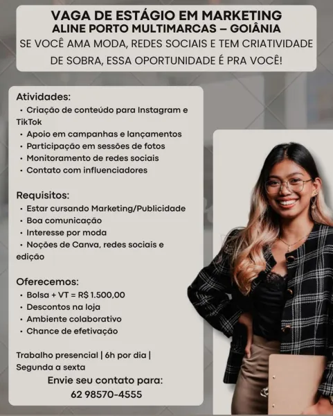 VAGA DE ESTAGIO EM MARKETING
ALINE PORTO MULTIMARCAS — GOIANIA

SE VOCE AMA MODA, REDES SOCIAIS E TEM CRIATIVIDADE
DE SOBRA, ESSA OPORTUNIDADE E PRA VOCE!

Atividades:

- Cria¢ao de conteudo para Instagram e
TikTok

- Apoio em campanhas e lancamentos

+ Participagdo em sessées de fotos

- Monitoramento de redes sociais

- Contato com influenciadores

Requisitos:
- Estar cursando Marketing/Publicidade
- Boa comunica¢ao
+ Interesse por moda
- Nogoes de Canva, redes sociais e
edicdo

Oferecemos:
« Bolsa + VT = R$ 1.500,00
- Descontos na loja
- Ambiente colaborativo
+ Chance de efetivacao

Trabalho presencial | 6h por dia |
Segunda a sexta

Envie seu contato para:
62 98570-4555 VAGA DE ESTAGIO EM MARKETING
ALINE PORTO MULTIMARCAS — GOIANIA

SE VOCE AMA MODA, REDES SOCIAIS E TEM CRIATIVIDADE
DE SOBRA, ESSA OPORTUNIDADE E PRA VOCE!

Atividades:

+ Criag¢do de conteudo para Instagram e
TikTok

- Apoio em campanhas e langcamentos

+ Participa¢gdo em sessoes de fotos

- Monitoramento de rede...