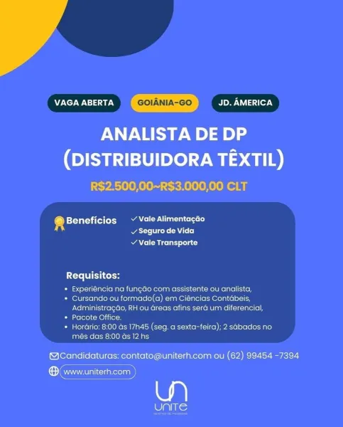 VAGA ABERTA GOIANIA-GO BMPs ery

ANALISTA DE DP

(DISTRIBUIDORA TEXTIL)
R$2.500,00~R$3.000,00 CLT

®@ Beneficios ~ Vale Alimentagao
v Seguro de Vida

¥ Vale Transporte

Requisitos:

« Experiéncia na fun¢ao com assistente ou analista,

* Cursando ou formado(a) em Ciéncias Contabeis,
Administragdo, RH ou Greas afins sera um diferencial,

* Pacote Office.

* HorGrio: 8:00 as 17h45 (seg. a sexta-feira); 2 sabados no
més das 8:00 ds 12 hs

@Candidaturas: contato@uniterh.com ou (62) 99454 -7394

® www.uniterh.com )

UNITE VAGA ABERTA GOIANIA-GO MUL c1(07.¥

ANALISTA DE DP

(DISTRIBUIDORA TEXTIL)
R$2.500,00~R$3.000,00 CLT

4 is¥-¥ 5123 i (el (oA Roce once let)
ATs chs AA (o(e]

Y Vale Transporte

Requisitos:

* Experiéncia na fungdo com assistente ou analista,

* Cursando ou formado(a) em Ciéncias Contabeis,
Administragao, RH ou Greas afins sera um diferencial,

* Pacote Office.

* Hordrio: 8:00 as 17h45 (seg. a sexta-feira); 2 sabados no
més das 8:00 as 12 hs

@Candidaturas: contato@unite...