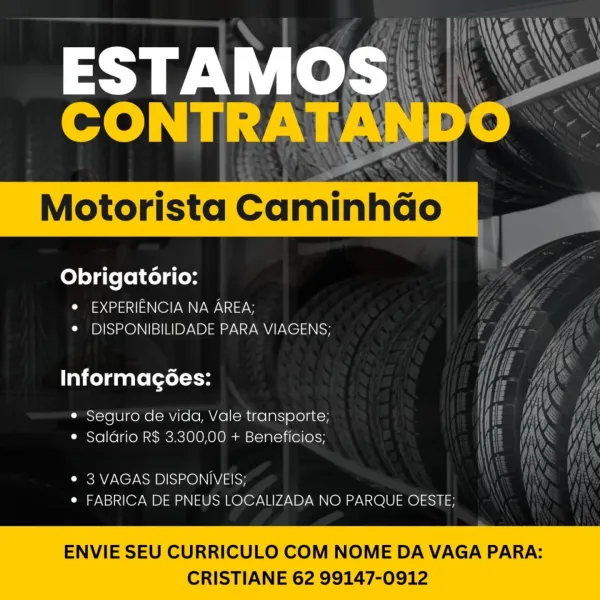 ESTAMOS
CONTRATANDO

Motorista CaminhGo

Obrigatorio:
© EXPERIENCIA NA AREA;
* DISPONIBILIDADE PARA VIAGENS;

Informagoes:

¢ Seguro de vida, Vale transporte;
¢ Saldrio R$ 3.300,00 + Beneficios;

¢ 3 VAGAS DISPONIVEIS;
e FABRICA DE PNEUS LOCALIZADA NO PARQUE OESTE;

ENVIE SEU CURRICULO COM NOME DA VAGA PARA:

 

CRISTIANE 62 99147-0912 Obrigatério:
ae (2 NO WNW Vf
¢ DISPONIBILIDADE PARA VIAGENS; Uf

Informagoes:

* Seguro de vida, Vale transporte;
e Saldrio R$ 3.300,00 + Beneficios;

 

¢ 3 VAGAS DISPONIVEIS;
e FABRICA DE PNEUS LOCALIZADA NO PARQUE OESTE;

ENVIE SEU CURRICULO COM NOME DA VAGA PARA:

 

CRISTIANE 62 99147-0912 ESTAMOS
CONTRATANDO

Motorista CaminhGo

Obrigatorio:
° EXPERIENCIA NA AREA;
e¢ DISPONIBILIDADE PARA VIAGENS;

Informagoes:

¢ Seguro de vida, Vale transporte;
¢ Salario R$ 3.300,00 + Beneficios;

¢ 3 VAGAS DISPONIVEIS;
e FABRICA DE PNEUS LOCALIZADA NO PARQUE OESTE;

ENVIE SEU CURRICULO COM NOME DA VAGA PARA:

 

CRISTIANE 62 99147-0912 Obrigatério:
(ass se NWA...