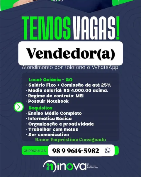 Vendedor(a)

Atendimento por telefone e WhatsA

   

ee

eX Clem ap CMe eet COM: (MLC tei
- Média salarial: R$ 4.000,00 acima.
ye Mec re |

- Possuir Notebook

- Ensino Medio Completo

eda ese mCi

melee re CMM ee ha Ly
- Trabalhar com metas

- Ser comunicativo

98 99614-5982 ©
Ga) in ve | oe Vendedor(a)

ee

   

Atendimento por telefone e WhatsA

Local: Goia@nia - GO
- Salario Fixo + Comissdo de até 25%
- Média salarial: RS 4.000,00 acima.
Cree mec re
Se Losers Tm Cle] Lele) 4

-Ensino Médio Completo
yas m= ett
- Organizacdo e proatividade
- Trabalhar com metas
LT mC TUN Ae)

R At

 

tne tier} F bk Dada }

  

Vendedor(a)

Atendimento por telefone e WhatsA

   

PP

- Salario Fixo + Comissdo de até 25%
- Media salarial: RS 4.000,00 acima.

- Regime de contrato: MEI

- Possuir Notebook

-Ensino Medio Completo

- Informatica Basica

elec re CM ee ha Ld
- Trabalhar com metas

- Ser comunicativo

98 9 9614-5982 ©

fate tatet tiger | ei | = |
he 100. ;
¥ |
} / | | }
:
| fi |

  

Vend...