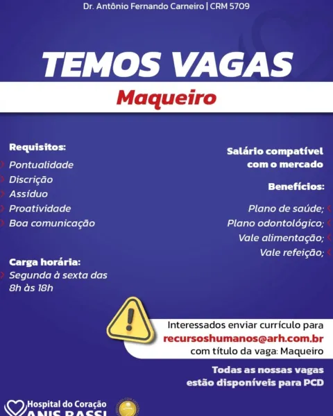 Dr. Anténio Fernando Carneiro | CRM 5709

TEMOS VAGAS

Requisitos: Salario compativel
Pontualidade rTM Miles Tee)
BET Beneficios:
Assiduo

Proatividade Plano de saude;
Boa comunicacao Plano odontologico;

Vale alimentag¢ao;

Vale refei¢do;
Carga horaria:

Segunda a sexta das
8h as 18h

Interessados enviar curriculo para

recursoshumanos@arh.com.br
com titulo da vaga: Maqueiro

 

Bete Ct a Cli
estado disponiveis para PCD

Coed o}ie-] Melo Gel c-\et- (oe
OO) as BIIC DACCI (9) Dr. Ant6énio Fernando Carneiro | CRM 5709

TEMOS VAGAS

a laa Salario compativel
Pontualidade com o mercado
megede TT a Ca Coy
Assiduo

Proatividade Plano de satuide;
Boa comunicagao Plano odontoldgico;

Vale alimentagao;

Vale refei¢do;
Carga horaria:

Segunda 4a sexta das
8h ds 18h

Interessados enviar curriculo para

recursoshumanos@arh.com.br
com titulo da vaga: Maqueiro

 

BO Ee ER RE Tc
CC lee slr el?)

 

y Hospital do Coracao
ANS 7 spe ated ped i Dr. Anténio Fernando Carneiro | CRM 5709

TEMOS VAGAS

Re...