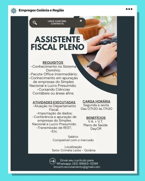 Empregos Goiania e Regiao

LINCE CONTABIL
eX CONTRATA:

fe

'
ASSISTENTE
FISCAL PLENO

REQUISITOS
-Conhecimento no Sistema’

Dominio;

-Pacote Office Intermediario;
-Conhecimento em apuragao
de empresas do Simples
Nacional e Lucro Presumido;
-Cursando Ciéncias
Contdbeis ou dreas afins.

ATIVIDADES EXECUTADAS | CARGA HORARIA
-Atuagao no Departamento Segunda a sexta
Fiscal; Das O7h30 as 17h30

-Importagaéo de dados;

-Conferéncia e apuragao de BENEFICIOS
empresas do Simples VA. + VT.
Nacional e Lucro Presumido; Plano de Satide
-Transmisséo de REST; DayOff

-Etc.

Saldrio:
Compativel com o mercado

Localizagao
Setor Criméia Leste - Goiania

‘S Envie seu curriculo para
Whatsapp: (62) 99663-0099

Tarot a ana-xerdvhe- latin) cel Gk inar- Kolo] 5. Empregos Goiania e Regio =

LINCE CONTABIL
Q ole SUT NG

ASSISTENTE
FISCAL PLENO

REQUISITOS
-Conhecimento no Sistema
Dominio;

-Pacote Office Intermediario;
-Conhecimento em apuragao
de empresas do Simples
Nacional e Lucro Presumido;
-Cursando C...