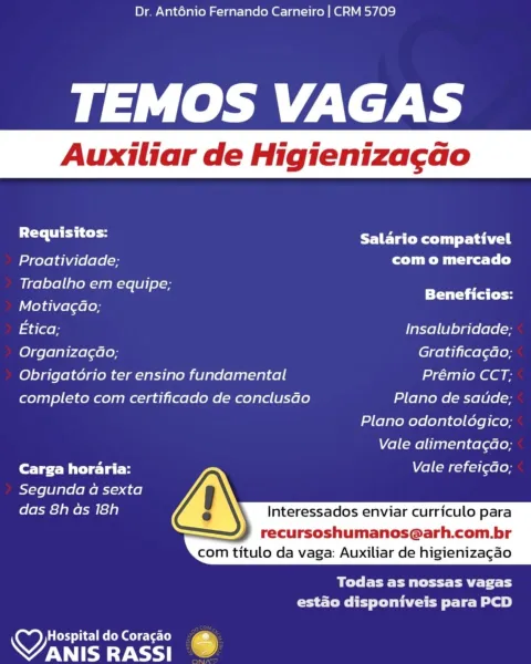 Dr. Ant6énio Fernando Carneiro | CRM 5709

TEMOS VAGAS

Requisitos: LE TaC Rll tall
Proatividade; com o mercado
Ueetelelia em equipe; ee ee
Motivacao;
Etica; Insalubridade;
Organizag¢ao; Gratifica¢gao;
Obrigatorio ter ensino fundamental Prémio CCT;
completo com certificado de conclusdo Plano de saude;
Plano odontologico;
Vale alimentagao;
Carga horaria: Vale refei¢ao;
Segunda a sexta
das 8h as 18h Interessados enviar curriculo para

recursoshumanos@arh.com.br
com titulo da vaga: Auxiliar de higienizagao

 

BLE Pte Clty
estado disponiveis para PCD

OY sa Seis 7
WANIS RASSI Dr. Ant6énio Fernando Carneiro | CRM 5709

TEMOS VAGAS

 

Auxiliar de Higieniza¢ao

ah ahaa Salario compativel
Proatividade; Tue Mii lyea-ls(s)
SS em equipe; er ee
Motivagao;
Etica; Insalubridade;
Organiza¢ao; Gratificagao;
Obrigatorio ter ensino fundamental Prémio CCT;
completo com certificado de conclusado Plano de satde;
Plano odontoldgico;
Vale alimentagdao;
Carga horaria: Vale refeicao;
Segunda a sexta
das 8...