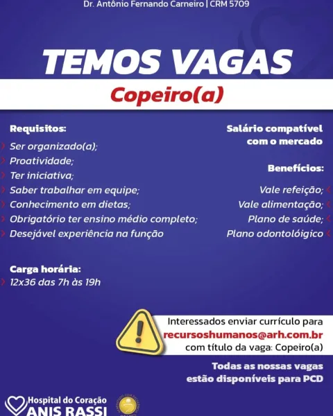 Dr. Anténio Fernando Carneiro | CRM 5709

TEMOS VAGAS

Requisitos: Salario compativel

Ser organizado(a); com o mercado

Proatividade;

Ter iniciativa; aches hes
Saber trabalhar em equipe; Vale refei¢do;
Conhecimento em dietas; Vale alimentagao;
Obrigatorio ter ensino médio completo; Plano de saude;
Desejavel experiéncia na fun¢ao Plano odontolodigico

Carga horaria:
12x36 das 7h as 19h

Interessados enviar curriculo para

recursoshumanos@arh.com.br
com titulo da vaga: Copeiro(a)

 

Ble Pett Past 1
estado disponiveis para PCD

HospitaldoCoragao 4
aes RASSI % Dr. Anténio Fernando Carneiro | CRM 5709

TEMOS VAGAS

Requisitos: FETE CeO Tail

Ser organizado(a); com o mercado

Proatividade; ae

Pa Ra Beneficios:
Ter iniciativa;
Saber trabalhar em equipe; Vale refei¢ao;
Conhecimento em dietas; Vale alimentagao;
Obrigatorio ter ensino médio completo; Plano de satide;
Desejavel experiéncia na fungao Plano odontoldigico

Carga horaria:
12x36 das 7h as 19h

Interessados enviar curriculo para...