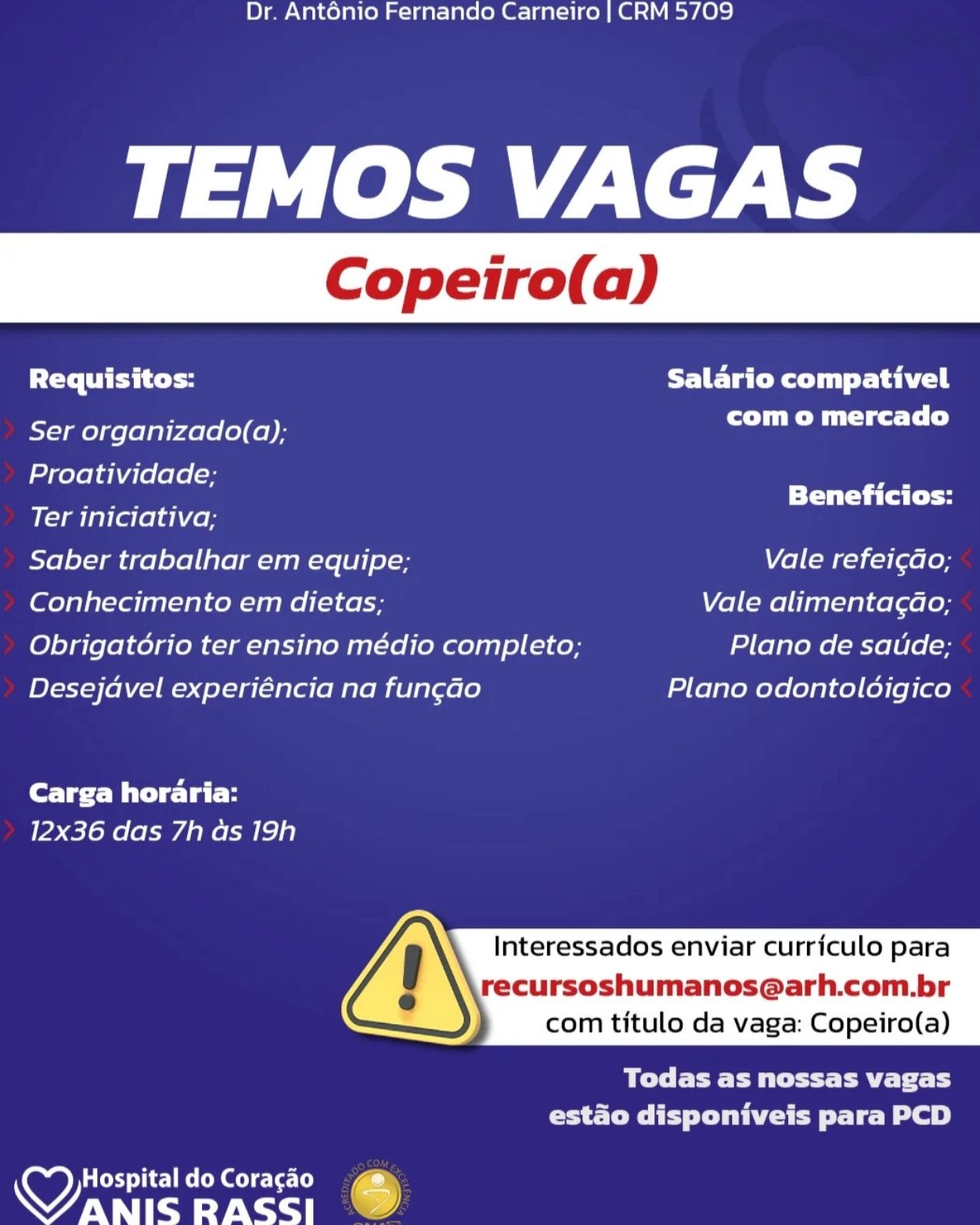 Dr. Anténio Fernando Carneiro | CRM 5709

TEMOS VAGAS

Requisitos: Salario compativel

Ser organizado(a); com o mercado

Proatividade;

Ter iniciativa; aches hes
Saber trabalhar em equipe; Vale refei¢do;
Conhecimento em dietas; Vale alimentagao;
Obrigatorio ter ensino médio completo; Plano de saude;
Desejavel experiéncia na fun¢ao Plano odontolodigico

Carga horaria:
12x36 das 7h as 19h

Interessados enviar curriculo para

recursoshumanos@arh.com.br
com titulo da vaga: Copeiro(a)

 

Ble Pett Past 1
estado disponiveis para PCD

HospitaldoCoragao 4
aes RASSI % Dr. Anténio Fernando Carneiro | CRM 5709

TEMOS VAGAS

Requisitos: FETE CeO Tail

Ser organizado(a); com o mercado

Proatividade; ae

Pa Ra Beneficios:
Ter iniciativa;
Saber trabalhar em equipe; Vale refei¢ao;
Conhecimento em dietas; Vale alimentagao;
Obrigatorio ter ensino médio completo; Plano de satide;
Desejavel experiéncia na fungao Plano odontoldigico

Carga horaria:
12x36 das 7h as 19h

Interessados enviar curriculo para

recursoshumanos@arh.com.br
com titulo da vaga: Copeiro(a)

 

OEE eae ToT
estao disponiveis para PCD

 

Hospital do Coracao
NU espa RASSI C Dr. Anténio Fernando Carneiro | CRM 5709

TEMOS VAGAS

Requisitos: FUE Tater du Sahil

Ser organizado(a); com o mercado

Proatividade;

Ter iniciativa; Bhan
Saber trabalhar em equipe; Vale refei¢ao,
Conhecimento em dietas; Vale alimentagao;
Obrigatorio ter ensino médio completo; Plano de saude;
Desejavel experiéncia na fungao Plano odontoloigico

Carga horaria:
12x36 das 7h as 19h

Interessados enviar currfculo para

recursoshumanos@arh.com.br
com titulo da vaga: Copeiro(a)

 

Ble Pett Pat L
PS CMTE TCE tele We)

aCeT iC MeO Gee)
aes RASSI .) Dr. Anténio Fernando Carneiro | CRM 5709

TEMOS VAGAS

Requisitos: Salario compativel

Ser organizado(a); CTL)

Proatividade; ae
are Beneficios:

Ter iniciativa;

Saber trabalhar em equipe; Vale refei¢ado;

Conhecimento em dietas; Vale alimentagao;

Obrigatorio ter ensino médio completo; Plano de satide;

Desejavel experiéncia na fun¢ao Plano odontoldigico

fore Bite lal-H
12x36 das 7h ds 19h

Interessados enviar curriculo para

recursoshumanos@arh.com.br
com titulo da vaga: Copeiro(a)

 

BEE EPP T oT
estado disponiveis para PCD

 

Hospital do Coracao
ie RASSI & Dr. Anténio Fernando Carneiro | CRM 5709

TEMOS VAGAS

Requisitos: FUE Tate di Sahil

Ser organizado(a); Po mtg DLs)

Proatividade;

Ter iniciativa; aaaaiiiaiaaial
Saber trabalhar em equipe; Vale refei¢ado,
Conhecimento em dietas; Vale alimentagao;
Obrigatorio ter ensino médio completo; Plano de saude;
Desejavel experiéncia na fun¢ao Plano odontoldigico

Carga horaria:
12x36 das 7h as 19h

Interessados enviar currfculo para

recursoshumanos@arh.com.br
com titulo da vaga: Copeiro(a)

 

BCC Pett Pa Tt Ly
PS Ce Ty Dee role Be)

wy Hospital do Coragao 4
Wanis Rass; Dr. Anténio Fernando Carneiro | CRM 5709

TEMOS VAGAS

Requisitos: Salario compativel

Ser organizado(a); com o mercado

Proatividade; ram
Pes Beneficios:

Ter iniciativa;

Saber trabalhar em equipe; Vale refei¢gdo;

Conhecimento em dietas; Vale alimentagao;

Obrigatorio ter ensino médio completo; Plano de satide;

Desejdavel experiéncia na fungao Plano odontoldigico

Core Wit se lal-H
12x36 das 7h as 19h

Interessados enviar curriculo para

recursoshumanos@arh.com.br
com titulo da vaga: Copeiro(a)

 

BEE ER aT fT
estao disponiveis para PCD

 

Hospital do Coracao
RU Paci RASSI ) Dr. Antonio Fernando Carneiro | CRM 5709

TEMOS VAGAS

Requisitos: Salario compativel

Ser organizado(a); CCM get LL)

Proatividade;

Ter iniciativa; siiiaihiaaia
Saber trabalhar em equipe; Vale refeicao,;
Conhecimento em dietas; Vale alimentag¢do;
Obrigatorio ter ensino médio completo; Plano de saude;
Desejdvel experiéncia na fun¢do Plano odontolodigico

Carga horaria:
12x36 das 7h as 19h

Interessados enviar curriculo para

recursoshumanos@arh.com.br
com titulo da vaga: Copeiro(a)

 

POC EEe Pt Pee Tt ty
rates T Py Lote role eB)

wy ACSC Mec
WANIS RASS] Dr. Anténio Fernando Carneiro | CRM 5709

TEMOS VAGAS

PC TE Salario compativel
rT eT)

Ser organizado(a);

Proatividade; oe
Ter iniciativa; oo
Saber trabalhar em equipe; Vale refei¢do;
Conhecimento em dietas; Vale alimentagao;
Obrigatorio ter ensino médio completo; Plano de satide;
Desejdvel experiéncia na fun¢gdo Plano odontoldigico
Core ie lal H

12x36 das 7h as 19h

Interessados enviar curriculo para

recursoshumanos@arh.com.br
com titulo da vaga: Copeiro(a)

 

eee Tce
estado disponiveis para PCD

 

NU era Dr. Ant6nio Fernando Carneiro | CRM 5709

TEMOS VAGAS

Requisitos: Salario compativel

Ser organizado(a); PT cs DLs)

Proatividade;

Ter iniciativa; eisai
Saber trabalhar em equipe; Vale refeicdo;
Conhecimento em dietas, Vale alimentagao;
Obrigatorio ter ensino médio completo; Plano de saude;
Desejavel experiéncia na fun¢ao Plano odontoloigico

Carga horaria:
12x36 das 7h as 19h

Interessados enviar curriculo para

cursoshumanos@arh.com.br
com titulo da vaga: Copeiro(a)

 

Todas as nossas vagas
estao disponiveis para PCD

wy HospitaldoCoracao ce
WANIS RASS] © Dr. Anténio Fernando Carneiro | CRM 5709

TEMOS VAGAS

Requisitos: UFC |
CT eal)

Ser organizado(a);

Proatividade; a
Ter iniciativa; oo
Saber trabalhar em equipe; Vale refei¢do;
(eo) altel eran Lee Vale alimentagao;
Obrigatério ter ensino médio completo; Plano de saude;
Desejdvel experiéncia na fun¢do Plano odontoldigico
fore Pela i

12x36 das 7h ds 19h

Interessados enviar curriculo para

recursoshumanos@arh.com.br
com titulo da vaga: Copeiro(a)

 

Wee ery
estado disponiveis para PCD

 

wy) Poe ec eoke arte t)
WANIS RASSI