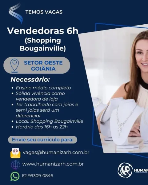 S
sTEMOS vAGAS

  

Vendedoras 6

(Shopping
Bougainville)

 

Necessario:

« Ensino médio completo

¢ Solida vivencia como
vendedora de loja

¢ Ter trabalhado com joias e
semi joias sera um
diferencial

¢ Local: Shopping Bougainville

¢ Horario das 16h as 22h

 

iJ vagas@humanizarh.com.br

www.humanizarh.com.br fe <

< TEMOS VAGAS

  

Vendedoras 6

(Shopping
Bougainville)

  
  

© SETOR OESTE
GOIANIA

eos.

Necessario:

e Ensino médio completo

¢ Sdlida vivéncia como
vendedora de loja

e Ter trabalhado com joias e
semi joias serd um
diferencial

¢ Local: Shopping Bougainville

e Hordrio das 16h as 22h

Envie seu curriculo para:

vagas@humanizarh.com.br

www.humanizarh.com.br fe

'e) 62-99309-0846 54 C
Ss TEMOS VAGAS

  

Vendedoras 6

(Shopping
Bougainville)

 

Necessario:

e Ensino médio completo

¢ Sdlida vivéncia como
vendedora de loja

¢ Ter trabalhado com joias e
semi joias serad um
diferencial

e¢ Local: Shopping Bougainville

¢ Horario das 16h as 22h

  

I curriculo para...