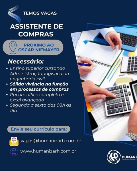 \S
Se Ber

ASSISTENTE DE
COMPRAS

 

Necessario:

e Ensino superior cursando
Administragdo, logistica ou
engenharia civil

© Sdlida vivéncia na fun¢do
em processos de compras

* Pacote office completo e
excel avang¢ado

« Segunda a sexta das O8h as
18h

   

Envie seu curriculo para:

Do vagas@humanizarh.com.br

www.humanizarh.com.or K &

<< TEMOS VAGAS

ASSISTENTE DE =
COMPRAS

PROXIMO AO
OSCAR NIEMAYER

—

  
  

Necessadrio:

¢ Ensino superior cursando
Administra¢do, logistica ou
engenharia civil

¢ Sdlida vivéncia na fung¢do
em processos de compras

e Pacote office completo e
excel avancado

e Segunda a sexta das O8h as
18h

   

Envie seu curriculo para:

vagas@humanizarh.com.br

(22) www.humanizarh.com.br ( é
Soa Ner

ASSISTENTE DE
COMPRAS

 

Necessario:

e« Ensino superior cursando
Administragdao, logistica ou
engenharia civil

¢ Sdlida vivéncia na fun¢do
em processos de compras

¢ Pacote office completo e
excel avangado

e Segunda a sexta das O8h as
18h

   

eu curriculo p...