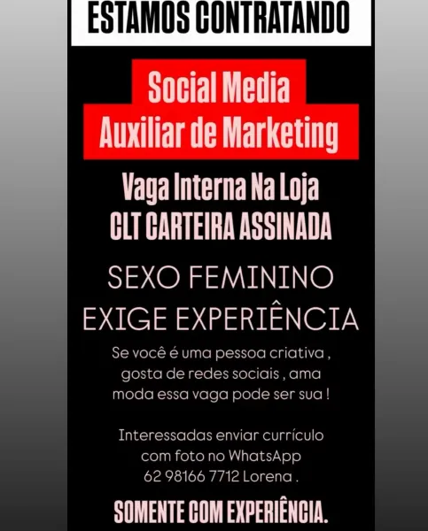 ESTAMOS CONTRATANDO

SHEILA
ATTA RT CATT

CRED
PEN L!

SEXO FEMININO
EXIGE EXPERIENCIA

Se voce € uma pessoa criativa ,
gosta de redes socials ,ama
moda essa vaga pode ser sua !

   

Interessadas enviar curriculo
com foto no WhatsApp
62 98166 7712 Lorena.

SOMENTE COM EXPERIENGIA. STATI
Auxiliar de Marketing

PERCE CER
EST PTL

SEXO FEMININO
EXIGE EXPERIENCIA

Se vocé € uma pessoa criativa ,

 

ESTAMOS GONTRATANDO ,

gosta de redes sociais ,ama
moda essa vaga pode ser sua !

Interessadas enviar curriculo
com foto no WhatsApp
62 98166 7712 Lorena.

Pace ESTAMOS GONTRATANDO

   

Social Media
Auxiliar de Marketing

TURE Re
BUH ae TI

SEXO FEMININO
EXIGE EXPERIENCIA

Se voce € uma pessoa criativa ,
gosta de redes sociais ,ama
moda essa vaga pode ser sua !

Interessadas enviar curriculo
com foto no WhatsApp
62 98166 7/12 Lorena.

SAH acaaT aH ESTAMOS GONTRATANDO

 

SHELTIE
Auxiliar de Marketing

PE LOL rt
EST PTL

SEXO FEMININO
EXIGE EXPERIENCIA

Se vocé é€ uma pessoa criativa ,

 

...