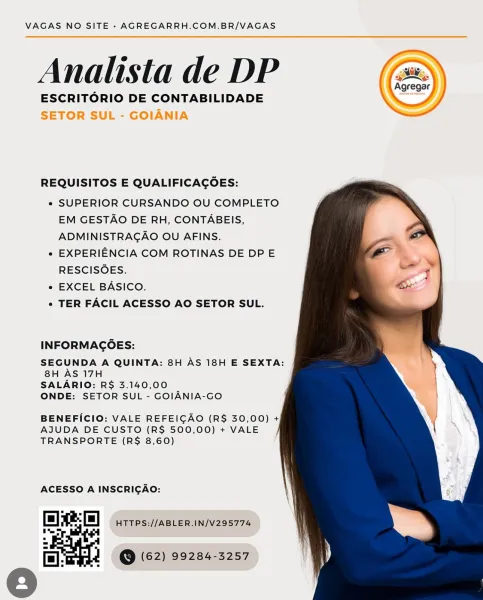 VAGAS NO SITE - AGREGARRH.COM.BR/VAGAS

Analista de DP

ESCRITORIO DE CONTABILIDADE
SETOR SUL - GOIANIA

 

 

REQUISITOS E QUALIFICAGOES:

e SUPERIOR CURSANDO OU COMPLETO
EM GESTAO DE RH, CONTABEIS,
ADMINISTRAGAO OU AFINS.

e EXPERIENCIA COM ROTINAS DE DP E
RESCISOES.

e EXCEL BASICO.

e TER FACIL ACESSO AO SETOR SUL.

  
   
 
   

INFORMAGOES:

SEGUNDA A QUINTA: 8H AS 18H E SEXTA:
8H AS 17H

SALARIO: R$ 3.140,00

ONDE: SETOR SUL - GOIANIA-GO

BENEFICIO: VALE REFEIGAO (R$ 30,00) +
AJUDA DE CUSTO (R$ 500,00) + VALE
TRANSPORTE (R$ 8,60)

ACESSO A INSCRIGAO:

Chao HTTPS://ABLER.IN/V295774

fel:wyat © (62) 99284-3257 VAGAS NO SITE - AGREGARRH.COM.BR/VAGAS

Analista de DP

ESCRITORIO DE CONTABILIDADE

 

REQUISITOS E QUALIFICAGOES:

e SUPERIOR CURSANDO OU COMPLETO
EM GESTAO DE RH, CONTABEIS,
ADMINISTRAGAO OU AFINS.

e EXPERIENCIA COM ROTINAS DE DPE
RESCISOES.

e EXCEL BASICO.

e TER FACIL ACESSO AO SETOR SUL.

   
 
  
   

INFORMACOES:

SEGUNDA A QUINTA: 8H AS 18H E SEXTA:
8H AS 17H

...