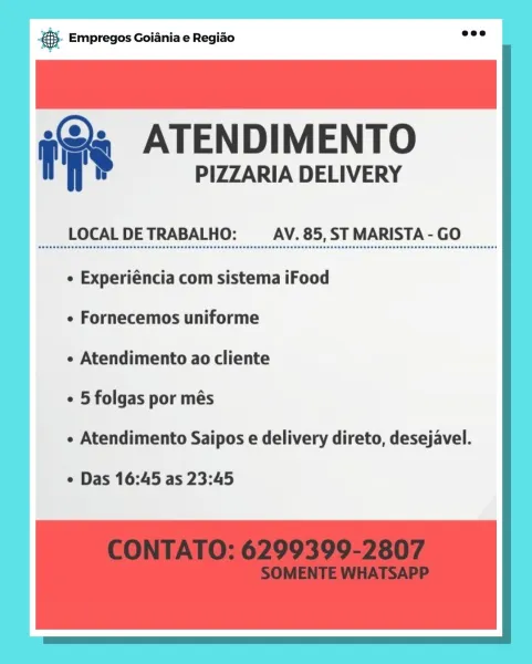Ss Empregos Goiania e Regiao :
» ATENDIMENTO

PIZZARIA DELIVERY

LOCAL DE TRABALHO: AV. 85, ST MARISTA - GO

¢ Experiéncia com sistema iFood
¢ Fornecemos uniforme

e Atendimento ao cliente

¢ 5 folgas por més

¢ Atendimento Saipos e delivery direto, desejavel.

e Das 16:45 as 23:45 @.- Empregos Goiania e Regiao

f >» ATENDIMENTO

PIZZARIA DELIVERY

 

LOCAL DE TRABALHO: AV. 85, ST MARISTA - GO

¢ Experiéncia com sistema iFood
¢ Fornecemos uniforme

e Atendimento ao cliente

¢ 5 folgas por més

« Atendimento Saipos e delivery direto, desejavel.

¢ Das 16:45 as 23:45 & Empregos Goiania e Regiao :
» ATENDIMENTO

PIZZARIA DELIVERY

LOCAL DE TRABALHO: AV. 85, ST MARISTA - GO

¢ Experiéncia com sistema iFood
¢ Fornecemos uniforme

e Atendimento ao cliente

¢ 5 folgas por més

¢ Atendimento Saipos e delivery direto, desejavel.

e Das 16:45 as 23:45 &- Empregos Goiania e Regiao

f >» ATENDIMENTO

PIZZARIA DELIVERY

 

LOCAL DE TRABALHO: AV. 85, ST MARISTA - GO

¢ Experiéncia com sistema iFo...