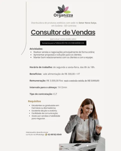 Organizza

MamCASE PESOS

Distribuidora de produtos estéticos com sede no Setor Nova Sui¢a,
em Goiania - GO contrata:

Consultor de Vendas

(para atuar como inside sales)

Atividades:

e Realizar vendas e negociac6es principalmente de forma online;
e Apresentar propostas e solugGes para os clientes;
e Manter bom relacionamento com os clientes e com a equipe.

Hordrio de trabalho: de segunda a sexta-feira, das 8h as 18h.
Beneficios: vale alimentacgao de R$ 300,00 + VT

Remuneragao: R$ 3.000,00 fixo mais comissao média de R$ 5.000,00
Intervalo para o almogo: 1h12min

Tipo de contratagao: CLT

Requisitos

* Estudantes ou graduados em
Farmacia ou Biomedicina;

* Excelente dicgdo e oratéria;

* Facilidade de comunicagdo;

* Gosto por vendas e habilidade

para negociar.

Interessados deverao enviar
curriculo via WhatsApp: @ 62-98182-9549 Organizza

Distribuidora de produtos e' com sede no Setor Nova Sui¢a

em Goianiz O contrata

Consultor de Vendas

 
 

     

Atividades:

* Realizar ven...