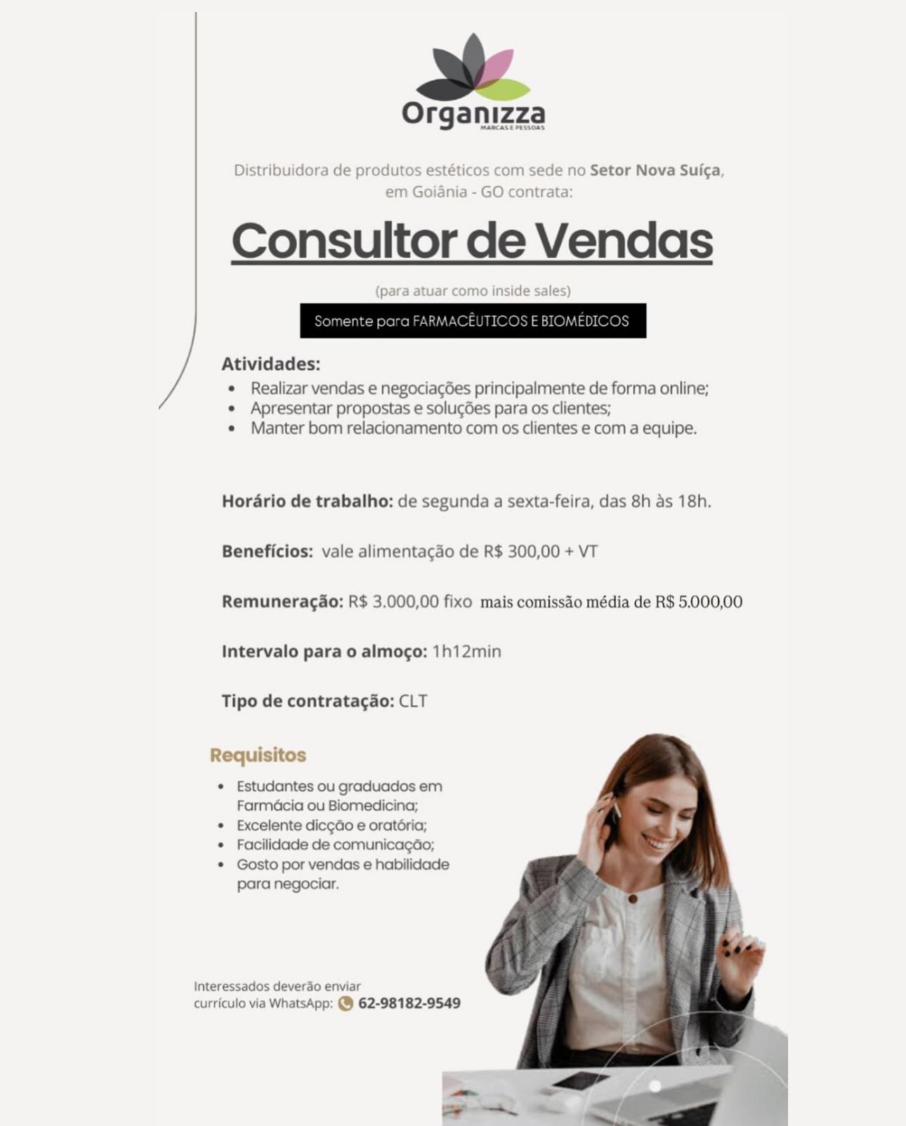 Organizza

MamCASE PESOS

Distribuidora de produtos estéticos com sede no Setor Nova Sui¢a,
em Goiania - GO contrata:

Consultor de Vendas

(para atuar como inside sales)

Atividades:

e Realizar vendas e negociac6es principalmente de forma online;
e Apresentar propostas e solugGes para os clientes;
e Manter bom relacionamento com os clientes e com a equipe.

Hordrio de trabalho: de segunda a sexta-feira, das 8h as 18h.
Beneficios: vale alimentacgao de R$ 300,00 + VT

Remuneragao: R$ 3.000,00 fixo mais comissao média de R$ 5.000,00
Intervalo para o almogo: 1h12min

Tipo de contratagao: CLT

Requisitos

* Estudantes ou graduados em
Farmacia ou Biomedicina;

* Excelente dicgdo e oratéria;

* Facilidade de comunicagdo;

* Gosto por vendas e habilidade

para negociar.

Interessados deverao enviar
curriculo via WhatsApp: @ 62-98182-9549 Organizza

Distribuidora de produtos e' com sede no Setor Nova Sui¢a

em Goianiz O contrata

Consultor de Vendas

 
 

     

Atividades:

* Realizar vendas e negociac6es principalmente de forma online;
* Apresentar propostas e soluc6es para os clientes;
« Manter bom relacionamento com os clientes e com a equipe.

Horario de trabalho: de segunda a sexta-feira, das 8h as 18h.
Beneficios: vale alimentacdo de R$ 300,00 + VT

Remuneragao: R$ 3.000,00 fixo mais comissaéo média de R$ 5.000,00
Intervalo para o almogo: 1h12min

Tipo de contratacao: CLT

   
 

Requisitos

* Estudantes ou graduados em
Farmacia ou Biomedicina;

* Excelente dicgdo e oratéria;

* Facilidade de comunicagao;

* Gosto por vendas e habilidade
para negociar.

Interessados deverdo enviar
curriculo via WhatsApp: @ 62-98182-9549 Organizza

MANCASE PESTOAS

Distribuidora de produtos estéticos com sede no Setor Nova Suica,
em Goiania - GO contrata:

Consultor de Vendas

(para atuar como inside sales)

Atividades:

e Realizar vendas e negociagées principalmente de forma online;
¢ Apresentar propostas e solu¢Ges para os clientes;
e Manter bom relacionamento com os clientes e com a equipe.

Horario de trabalho: de segunda a sexta-feira, das 8h as 18h.
Beneficios: vale alimentagao de R$ 300,00 + VT

Remuneragdo: R$ 3.000,00 fixo mais comissao média de R$ 5.000,00
Intervalo para o almogo: 1h12min

Tipo de contratagao: CLT

Requisitos

* Estudantes ou graduados em
Farmacia ou Biomedicina;

* Excelente dicgdo e oratéria;

* Facilidade de comunicagdéo;

* Gosto por vendas e habilidade
para negociar.

Interessados deverdo enviar
curriculo via WhatsApp: @ 62-98182-9549 Organizza

 

Distribuidora de produtos estéticos com sede no Setor Nova Suicga

em Goiania - GO contrata

Consultor de Vendas

side sales)

 

 

Atividades:

¢ Realizar vendas e negociac6es principalmente de forma online;
« Apresentar propostas e solucées para os clientes;
¢ Manter bom relacionamento com os clientes e com a equipe.

Horario de trabalho: de segunda a sexta-feira, das 8h as 18h.
Beneficios: vale alimentacgao de R$ 300,00 + VT

Remuneragao: R$ 3.000,00 fixo mais comissao média de R$ 5.000,00
Intervalo para o almogo: 1h12min

Tipo de contratac¢ao: CLT

Requisitos

* Estudantes ou graduados em
Farmacia ou Biomedicina;

* Excelente dic¢do e oratéria;

* Facilidade de comunicagao;

* Gosto por vendas e habilidade

para negociar.

Interessados deverdo enviar
curriculo via WhatsApp: @ 62-98182-9549 Organizza

IMARCASE PESSOAS

Distribuidora de produtos estéticos com sede no Setor Nova Sui¢a,
em Goiania - GO contrata:

Consultor de Vendas

(para atuar como inside sales)

Atividades:

¢ Realizar vendas e negociagées principalmente de forma online;
¢ Apresentar propostas e solugGes para os clientes;
e Manter bom relacionamento com os clientes e com a equipe.

Hordrio de trabalho: de segunda a sexta-feira, das 8h as 18h.
Beneficios: vale alimentagdo de R$ 300,00 + VT

Remuneragao: R$ 3.000,00 fixo mais comissao média de R$ 5.000,00
Intervalo para o almogo: 1h12min

Tipo de contratagao: CLT

Requisitos

¢ Estudantes ou graduados em
Farmacia ou Biomedicina;

* Excelente dicgdo e oratdria;

¢ Facilidade de comunicagdéo;

¢ Gosto por vendas e habilidade
para negociar.

Interessados deverdo enviar
curriculo via WhatsApp: @ 62-98182-9549 Organizza

 

Distribuidora de produtos estéticos com sede no Setor Nova Suiga
em Goiania - GO contrata

Consultor de Vendas

tuar como inside sales)

 

 

Atividades:

¢ Realizar vendas e negociacées principalmente de forma online;
¢ Apresentar propostas e solucG6es para os clientes;
¢ Manter bom relacionamento com os clientes e com a equipe.

Horario de trabalho: de segunda a sexta-feira, das 8h as 18h.
Beneficios: vale alimentacgao de R$ 300,00 + VT

Remuneragao: R$ 3.000,00 fixo mais comissao média de R$ 5.000,00
Intervalo para o almogo: 1h12min

Tipo de contratacao: CLT

Requisitos

* Estudantes ou graduados em
Farmacia ou Biomedicina;

* Excelente dicgdo e oratéria;

¢ Facilidade de comunicagao;

* Gosto por vendas e habilidade
para negociar.

Interessados deverdo enviar
curriculo via WhatsApp: @ 62-98182-9549 Organizza

MARCASE PESSOAS.

Distribuidora de produtos estéticos com sede no Setor Nova Sui¢a,
em Goiania - GO contrata:

Consultor de Vendas

(para atuar como inside sales)

Atividades:

e Realizar vendas e negociagées principalmente de forma online;
¢ Apresentar propostas e solugGes para os clientes;
e Manter bom relacionamento com os clientes e com a equipe.

Hordrio de trabalho: de segunda a sexta-feira, das 8h as 18h.
Beneficios: vale alimentagao de R$ 300,00 + VT

Remuneragdo: R$ 3.000,00 fixo mais comissdo média de R$ 5.000,00
Intervalo para o almogo: 1h12min

Tipo de contratagdo: CLT

Requisitos

¢ Estudantes ou graduados em
Farméacia ou Biomedicina;

* Excelente diccdo e oratéria;

* Facilidade de comunicagdo;

* Gosto por vendas e habilidade

para negociar.

   
 

Interessados deverao enviar
curriculo via WhatsApp: @ 62-98182-9549 o Setor Nova Suic¢a

 

Consultor de Vendas

 

Atividades:

¢ Realizar vendas e negociac6es principalmente de forma online;
* Apresentar propostas e solucées para os clientes;
¢ Manter bom relacionamento com os clientes e com a equipe.

Horario de trabalho: de segunda a sexta-feira, das 8h as 18h.
Beneficios: vale alimentacdo de R$ 300,00 + VT

Remuneracao: R$ 3.000,00 fixo mais comissao média de R$ 5.000,00
Intervalo para o almogo: 1h12min

Tipo de contratagao: CLT

Requisitos

* Estudantes ou graduados em
Farmacia ou Biomedicina;

* Excelente dicgdo e oratoria;

¢ Facilidade de comunicagao;

* Gosto por vendas e habilidade
para negociar

Interessados deverdo enviar

curriculo via WhatsApp: @ 62-98182-9549 a

Organizza

Distribuidora de produtos estéticos com sede no Setor Nova Suica,
em Goiania - GO contrata:

Consultor de Vendas

(para atuar como inside sales)

Atividades:

© Realizar vendas e negociacdes principalmente de forma online;

¢ Apresentar propostas e solucGes para os clientes;
¢ Manter bom relacionamento com os clientes e com a equipe.

Hordrio de trabalho: de segunda a sexta-feira, das 8h as 18h.
Beneficios: vale alimentagao de R$ 300,00 + VT

Remunerag&o: R$ 3.000,00 fixo mais comissdo média de R$ 5.000,00
Intervalo para o almogo: 1h12min

Tipo de contratag&o: CLT

   
 

Requisitos

¢ Estudantes ou graduados em
Farmédcia ou Biomedicina;

© Excelente diccdo e oratéria;

¢ Facilidade de comunicagdo;

* Gosto por vendas e habilidade
para negociar.

Interessados deverdo enviar
curriculo via WhatsApp: @ 62-98182-9549 Organizza

Setor Nova Suic¢a

Consultor de Vendas

 

Atividades:

¢ Realizar vendas e negociagées principalmente de forma online;

¢ Apresentar propostas e solucoes para os clientes;

« Manter bom relacionamento com os clientes e com a equipe.
Horario de trabalho: de segunda a sexta-feira, das 8h as 18h
Beneficios: vale alimentacdo de R$ 300,00 + VT
Remuneragao: R$ 3.000,00 fixo mais comissao média de R$ 5.000,00
Intervalo para 0 almogo: 1h12min
Tipo de contratagao: CLT

ye
* Estudantes ou graduados em

Farmacia ou Biomedicina
* Excelente dicgao e oratoria,
* Facilidade de comunicagao;
* Gosto por vendas e habilidade
para negociar.
Interesse
curric \ 62-98182-9549
