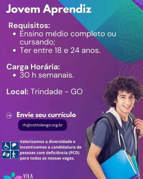 Jovem Aprendiz
Requisitos:

e Ensino médio completo ou
cursando;

e Ter entre 18 e 24 anos.

Carga Horaria:
e 30 h semanais.

Local: Trindade - GO

@ Envie seu curriculo

 

rh@cottolengo.org.br

- + Valorizamos a diversidade e \
& e incentivamos a candidatura de :
ix) iN pessoas com deficiéncia (PCD) b 3

\
S + para todas as nossas vagas. id

 

vai Jovem Aprendiz >.

Requisitos:
e Ensino médio completo ou
cursando;
e Ter entre 18 e 24 anos.

Carga Horaria:
e 30 h semanais.

Local: Trindade - GO

© Envie seu curriculo

rh@cottolengo.org.br

+ T=) Valorizamos a diversidade e
er al incentivamos a candidatura de
ae) iN pessoas com deficiéncia (PCD)
4 para todas as nossas vagas.

 
    

Psi Jovem Aprendiz
Requisitos:
e Ensino médio completo ou

Cursando;
e Ter entre 18 e 24 anos.

Carga Horaria:
e 30 h semanais.

Local: Trindade - GO

© Envie seu curriculo

rh@cottolengo.org.br

> TY > Valorizamos a diversidade e

Ss e incentivamos a candidatura de
* pessoas com deficiéncia (PCD)

a i...