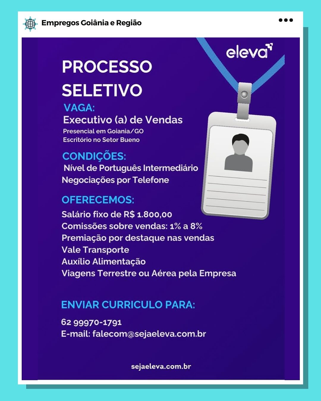 ‘. Empregos Goiania e Regiao

PROCESSO
SELETIVO

Executivo (a) de Vendas

Presencial em Goiania/GO
Escritorio no Setor Bueno

Nivel de Portugués Intermediario
Negociag6es por Telefone

Salario fixo de RS 1.800,00

Comissoes sobre vendas: 1% a 8%
Premiacao por destaque nas vendas
Vale Transporte

Auxilio Alimentagao

Viagens Terrestre ou Aérea pela Empresa

62 99970-1791
E-mail: falecom@sejaeleva.com.br

sejaeleva.com.br & Empregos Goiania e Regiao

PROCESSO
SELETIVO

VAGA:
Executivo (a) de Vendas

Presencial em Goiania/GO
Escritorio no Setor Bueno

CONDIGOES:
Nivel de Portugués Intermediario
Negociacées por Telefone

OFERECEMOS:

Salario fixo de R$ 1.800,00

Comiss6es sobre vendas: 1% a 8%
Premiacao por destaque nas vendas

Vale Transporte

Auxilio Alimentagao

Viagens Terrestre ou Aérea pela Empresa

ENVIAR CURRICULO PARA:

62 99970-1791
E-mail: falecom@sejaeleva.com.br

EEC he Melle ‘. Empregos Goiania e Regiao

PROCESSO
SELETIVO

Executivo (a) de Vendas

Presencial em Goiania/GO
Escritorio no Setor Bueno

Nivel de Portugués Intermediario
Negociag¢6es por Telefone

Salario fixo de R$ 1.800,00

Comiss6es sobre vendas: 1% a 8%
Premiagao por destaque nas vendas
Vale Transporte

Auxilio Alimentagao

Viagens Terrestre ou Aérea pela Empresa

62 99970-1791
E-mail: falecom@sejaeleva.com.br

sejaeleva.com.br & Empregos Goiania e Regiao

PROCESSO
SELETIVO

VAGA:
Executivo (a) de Vendas

Presencial em Goiania/GO
Escritorio no Setor Bueno

CONDIGOES:
Nivel de Portugués Intermediario
Negociac6es por Telefone

OFERECEMOS:

Salario fixo de R$ 1.800,00

Comiss6es sobre vendas: 1% a 8%
Premiagao por destaque nas vendas

Vale Transporte

Auxilio Alimentagao

Viagens Terrestre ou Aérea pela Empresa

ENVIAR CURRICULO PARA:

62 99970-1791
E-mail: falecom@sejaeleva.com.br

sejaeleva.com.br ‘. Empregos Goiania e Regiao

PROCESSO
SELETIVO

Executivo (a) de Vendas

Presencial em Goiania/GO
Escritorio no Setor Bueno

Nivel de Portugués Intermediario
Negociag6es por Telefone

Salario fixo de R$ 1.800,00

Comiss6es sobre vendas: 1% a 8%
Premiagao por destaque nas vendas

Vale Transporte

Auxilio Alimentagao

Viagens Terrestre ou Aérea pela Empresa

62 99970-1791
E-mail: falecom@sejaeleva.com.br

sejaeleva.com.br & Empregos Goiania e Regiao

PROCESSO
SELETIVO

VAGA:
Executivo (a) de Vendas

Presencial em Goiania/GO
Escritorio no Setor Bueno

CONDIGOES: |
Nivel de Portugués Intermediario jj
Negociac6es por Telefone

OFERECEMOS:

Salario fixo de R$ 1.800,00

Comiss6es sobre vendas: 1% a 8%
Premiagao por destaque nas vendas
Vale Transporte

Auxilio Alimentagao

Viagens Terrestre ou Aérea pela Empresa

ENVIAR CURRICULO PARA:

62 99970-1791
E-mail: falecom@sejaeleva.com.br

sejaeleva.com.br @ Empregos Goiania e Regiao

PROCESSO
SELETIVO

Executivo (a) de Vendas

Presencial em Goiania/GO
Escritorio no Setor Bueno

Nivel de Portugués Intermediario
Negociagoes por Telefone

Salario fixo de RS 1.800,00

Comissoes sobre vendas: 1% a 8%
Premiacao por destaque nas vendas

Vale Transporte

Auxilio Alimentagao

Viagens Terrestre ou Aérea pela Empresa

62 99970-1791
E-mail: falecomasejaeleva.com.br

SET he mel nels & Empregos Goiania e Regiao

PROCESSO
SELETIVO

VAGA:
Executivo (a) de Vendas

Presencial em Goiania/GO
Escritorio no Setor Bueno

CONDICOES:
Nivel de Portugués Intermediario
Negociacg6ées por Telefone

OFERECEMOS:

Salario fixo de R$ 1.800,00 De
Comiss6es sobre vendas: 1% a 8%

Premiagao por destaque nas vendas

Vale Transporte

Auxilio Alimentagao

Viagens Terrestre ou Aérea pela Empresa

ENVIAR CURRICULO PARA:

62 99970-1791
E-mail: falecom@sejaeleva.com.br

sejaeleva.com.br ss Empregos Goiania e Regiao

PROCESSO
SELETIVO

Executivo (a) de Vendas
Presencial em Goiania/GO
Escritorio no Setor Bueno

Nivel de Portugués Intermediario
Negociacoes por Telefone

Salario fixo de R$ 1.800,00

Comissoes sobre vendas: 1% a 8%
Premiacao por destaque nas vendas

Vale Transporte

Auxilio Alimentagao

Viagens Terrestre ou Aerea pela Empresa

62 99970-1791
E-mail: falecom asejaeleva.com.br

Ero Che eons ® Empregos Goiania e Regido

PROCESSO iN saa p
ay

SELETIVO

VAGA:
Executivo (a) de Vendas

Presencial em Goiania/GO
Escritorio no Setor Bueno

CONDIGOES:
Nivel de Portugués Intermediario
Negociacoes por Telefone

\y’

OFERECEMOS:

Salario fixo de R$ 1.800,00

Comiss6es sobre vendas: 1% a 8%
Premiagao por destaque nas vendas
Vale Transporte

Auxilio Alimentagao

Viagens Terrestre ou Aérea pela Empresa

ENVIAR CURRICULO PARA:

62 99970-1791
E-mail: falecom@sejaeleva.com.br

sejaeleva.com.br