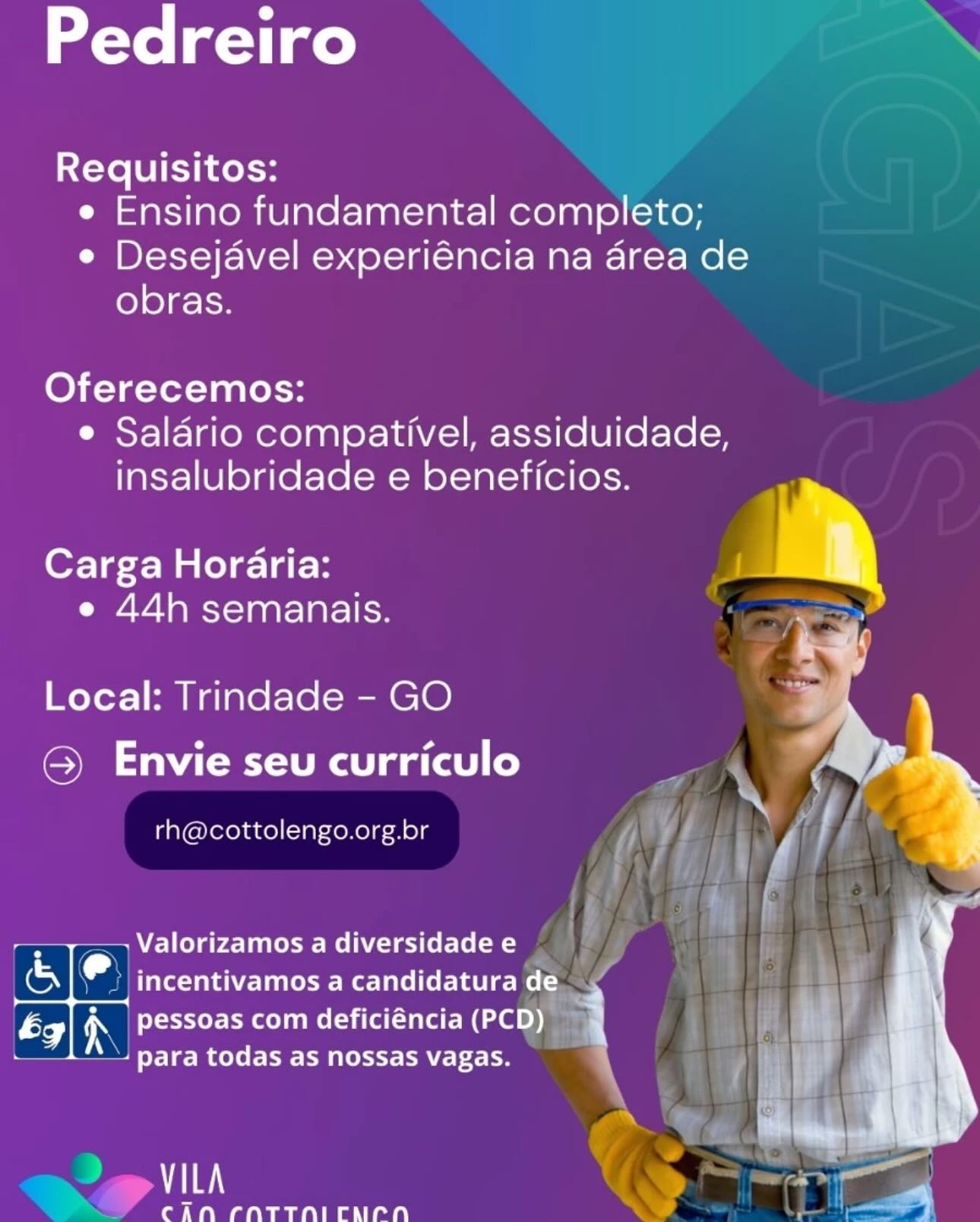 Pedreiro

Requisitos:
e Ensino fundamental completo;
e Desejavel experiéncia na area de
ole) g- ir

Oferecemos:
¢ Salario compativel, assiduidade,
insalubridade e beneficios.

Carga Horaria:
e 44h semanais.

Local: Trindade - GO
@ Envie seu curriculo

rh@cottolengo.org.br

,Valorizamos a diversidade e

_ incentivamos a candidatura de
pessoas com deficiéncia (PCD)
para todas as nossas vagas.

 

VILA

CAN CNTTNICNLNA Pedreiro ‘

Requisitos:
e Ensino fundamental completo;
e Desejavel experiéncia na area de
obras.

Oferecemos:
e Saldrio compativel, assiduidade,
insalubridade e beneficios.

   
 

Carga Horaria:
e 44h semanais.

Local: Trindade - GO
OMe de Ragas)

rh@cottolengo.org.br

 

eleyer- mae me (ila(a le: (PCD i
para todas as nossas vagas.

aie
a Ae IN CNTTNICNCNH Pedreiro

Requisitos:
e Ensino fundamental completo;
e Desejavel experiéncia na area de
ole) g-1-F

Oferecemos:
¢ Salario compativel, assiduidade,
insalubridade e beneficios.

Carga Horaria:
e 44h semanais.

Local: Trindade - GO
@ Envie seu curriculo

rh@cottolengo.org.br

+ Valorizamos a diversidade e
(& e incentivamos a candidatura de
é ix pessoas com deficiéncia (PCD) i
aK
para todas as nossas vagas.

   

VILA

CAN CNTTNICNPN Pedreiro Xx

Requisitos:
e Ensino fundamental completo;
e Desejavel experiéncia na area de
obras.

Oferecemos:
e Salario compativel, assiduidade,
insalubridade e beneficios.

  

Carga Horaria:
e 44h semanais.

Local: Trindade - GO
OMe amg a(ael co)

rh@cottolengo.org.br

 

rae) A pessoas com deficiéncia (PCD i!
Pee elt eet t ORT e

~ < a

CAN CNTTHNICALCNH Pedreiro

Requisitos:
e Ensino fundamental completo;
e Desejavel experiéncia na area de
obras.

Oferecemos:
¢ Salario compativel, assiduidade,
insalubridade e beneficios.

Carga Horaria:
e 44h semanais.

 

Local: Trindade - GO
@ Envie seu curriculo

rh@cottolengo.org.br

,Valorizamos a diversidade e

_ incentivamos a candidatura de
pessoas com deficiéncia (PCD) i
para todas as nossas vagas. 1

 

VILA

CAN CNTTNICNPN Pedreiro ‘

Requisitos:
e Ensino fundamental completo;
e Desejavel experiéncia na area de
obras.

Oferecemos:
e Salario compativel, assiduidade,
insalubridade e beneficios.

  

Carga Horaria:
e 44h semanais.

Local: Trindade - GO
SMe ame a(ael co)

rh@cottolengo.org.br

 

b NON seer eeel melita t} (PCD)
o R au
para todas as nossas vagas.

2g VILA

CAN CNTTNICACH Pedreiro

Requisitos:
e Ensino fundamental completo;
e Desejavel experiéncia na area de
obras.

Oferecemos:
¢ Salario compativel, assiduidade,
insalubridade e beneficios.

Carga Horaria:
Se et ae\-1aat-larclice

Local: Trindade - GO
©) Envie seu curriculo

rh@cottolengo.org.br

 

-Valorizamos a diversidade e
incentivamos a candidatura de
pessoas com deficiéncia (PCD) H

oe ote 1 ee todas as nossas vagas. x |
ve |

 

 

TT ae

CAN CNTTNICNCNH i Pedreiro X‘

Requisitos:
e Ensino fundamental completo;
e Desejavel experiéncia na drea de
obras.

Oferecemos:
e Saldrio compativel, assiduidade,
insalubridade e beneficios.

   
 

Carga Horaria:
e 44h semanais.

Local: Trindade - GO
OMe de gaat)

rh@cottolengo.org.br

— Valorizamos a diversidade e }
Shad PUN Ce Ree
by re eter EM Mella ee

| ok Tg] todas as nossas vagas.

~~ 2 rarn Pedreiro

Requisitos:
e Ensino fundamental completo;
Cae DI=t-\-}t-NVici=d.4 Ol=1 811 alell- Alea 1hor- el
obras.

Oferecemos:
e¢ Salario compativel, assiduidade,
insalubridade e beneficios. Q

i
Carga Horaria: )

e 44h semanais.

Local: Trindade - GO
Soe yds laa (alo)

rh@cottolengo.org.br

. -Valorizamos a diversidade e
or e Tele Tala -lanree eel ie ler See mele
; 8 ca =
ég iN pessoas com deficiéncia (PCD) 1
- para todas as nossas vagas.

  

VILA

CAN CNTTNICNCNH Pedreiro =

Requisitos:
e Ensino fundamental completo;
e Desejavel experiéncia na drea de
obras.

Oferecemos:
e Salario compativel, assiduidade,
insalubridade e beneficios.

    
 

Carga Horaria:
e 44h semanais.

Local: Trindade - GO
© Envie seu curriculo

rh@cottolengo.org.br

 
  

Prenat ae
para todas as nossas vagas.

')
eg" rarcn