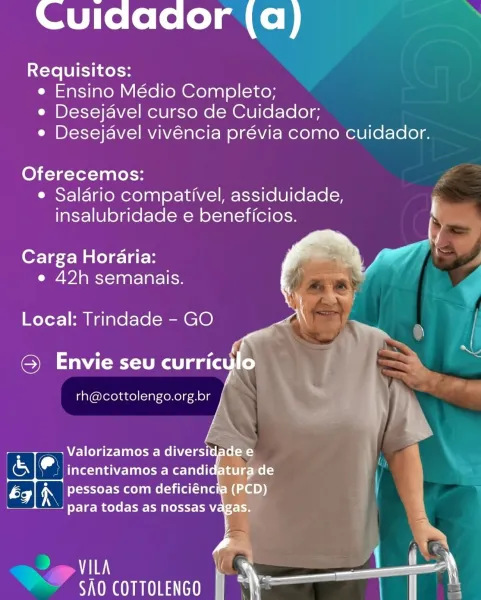 Cuidador (a)

Requisitos:
e Ensino Médio Completo;
e Desejavel curso de Cuidador;
e Desejavel vivéncia prévia como cuidador.

Oferecemos:
¢ Salario compativel, assiduidade, r
insalubridade e beneficios.

Carga Horaria:
e 42h semanais.

 

Local: Trindade - GO —_

e ea ie. ! s
G) Envie seu curriculo

rh@cottolengo.org.br

 

—— Valorizamos a diversidade e f
_ incentivamos a candidatura de :

* pessoas com deficiéncia (PCD) ) F
Teme EMER rn 4

(ae { 4
VILA |
) \— me

SAO COTTOLENGO OTe le lolol a Ce)

Requisitos:
e Ensino Médio Completo;
e Desejavel curso de Cuidador;
e Desejavel vivéncia prévia como cuidador.

Oferecemos: y
e Salario compativel, assiduidade,
insalubridade e beneficios.

  
   
  
   
 

Carga Horaria:
e 42h semanais.

Local: Trindade - GO

SMe Ae aa Y y *

rh@cottolengo.org.br

 

aE
a SAO COTTOLENGO Cuidador (a)

Requisitos:
e Ensino Médio Completo;
e Desejavel curso de Cuidador;
e Desejavel vivéncia prévia como cuidador.

Oferecemos:
¢ Saldrio compativel, assiduida...