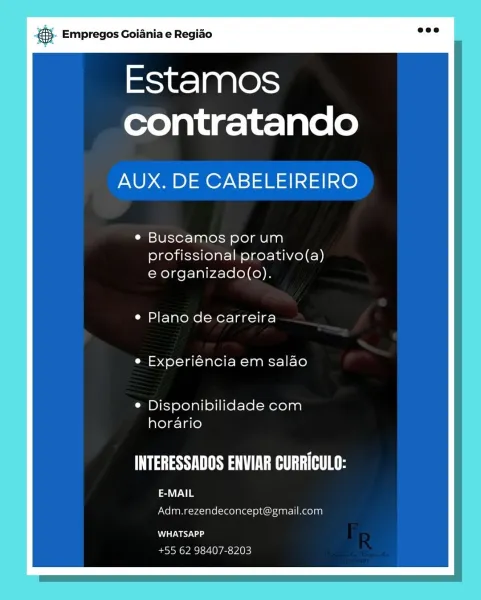 BS. Empregos Goiania e Regido

Estamos
contratando

AUX. DE CABELEIREIRO

Buscamos por um
profissional proativo(a)
e organizado(o).

Plano de carreira
Experiéncia em salao

Disponibilidade com
horario

Mas Te Ee

SV
Adm.rezendeconcept@gmail.com

USSU
+55 62 98407-8203 & Empregos Goiania e Regiao

Estamos
contratando

AUX. DE CABELEIREIRO

Buscamos por um
profissional proativo(a)
e organizado(o).

Plano de carreira
Experiéncia em salao

Disponibilidade com
horario

PSS TET TET Mg

E-MAIL
Adm.rezendeconcept@gmail.com

WHATSAPP
+55 62 98407-8203 8. Empregos Goiania e Regiao

Estamos
contratando

AUX. DE CABELEIREIRO

Buscamos por um
profissional proativo(a)
e organizado(o).

Plano de carreira
Experiéncia em salao

Disponibilidade com
horario

Ma US Tee

VE a
Adm.rezendeconcept@gmail.com

WHATSAPP
+55 62 98407-8203 & Empregos Goiania e Regiao

Estamos
contratando

AUX. DE CABELEIREIRO

Buscamos por um
profissional proativo(a)
e organizado(o).

Plano de carreira
Experiéncia em salao

Dis...