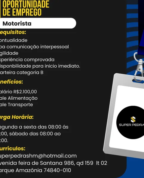 UES
et!

 
   
 

equisitos:

ontualidade

9a comunicagao interpessoal

gilidade

(periéncia comprovada ee
isponbilidade para inicio imediato. c
arteira categoria B Vi

neficios:

1lario R$2.100,00
ale Alimentagdo
ale Transporte

irga Horaria:

>gunda a sexta das 08:00 as
(00, sabado das 08:00 ao

00.

urriculos:
Jperpedrashm@hotmail.com
yenida feira de Santana 986, qd 159 It 02
irque Amazonia 74840-010 A
DE EMPREGO

 
   
 

equisitos:

ontualidade

9a comunicagao interpessoal
gilidade

(periéncia comprovada
isponbilidade para inicio imediato.
arteira categoria B

neficios:

aGrio R$2.100,00
ale Alimentagdo
ale Transporte

[ge [oMalecel gle RN

SUPER PEDRA

>gunda a sexta das 08:00 as
(00, sabado das 08:00 ao

:00.

urriculos:
Jperpedrashm@hotmail.com
yenida feira de Santana 986, qd 159 It 02
Irque Amazénia 74840-010 UES
ast

 
   
 

equisitos:

ontualidade

9a comunicagao interpessoal
gilidade

(periéncia comprovada
isponbilidade para inicio imediato.
arteira categoria B

neficio...