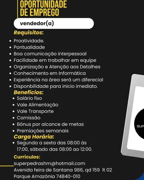 NUS
a eae

vendedor(a)

 
    
   

Requisitos:
e Proatividade.
e Pontualidade
e¢ Boa comunicagao interpessoal
¢ Facilidade em trabalhar em equipe
¢ Organizagdo e Atengdo aos Detalhes
e Conhecimento em Informatica
e Experiéncia na Grea sera um diferecial
e Disponbilidade para inicio imediato.
efaleyi(e lok
e Saldrio fixo

e Vale Alimentagdo

e Vale Transporte

¢ Comissdo

e Bonus por alcance de metas
¢ Premiagdes semanais

Carga Horaria:
e Segunda a sexta das 08:00 as

17:00, sabado das 08:00 ao 12:00.

Curriculos:
superpedrashm@hotmail.com

Avenida feira de Santana 986, qd 159 It 02
Parque Amazonia 74840-010 TA
ay

vendedor(a)

 
    
   

Requisitos:
e Proatividade.
e Pontualidade
e Boa comunicagao interpessoal
e Facilidade em trabalhar em equipe
e Organizagdo e Atengdo aos Detalhes
e Conhecimento em Informatica
e Experiéncia na Grea sera um diferecial
e Disponbilidade para inicio imediato.
Beneficios:
e Salario fixo

e Vale Alimentagdo

e Vale Transporte

¢ Comissdo

e Bonus por ...