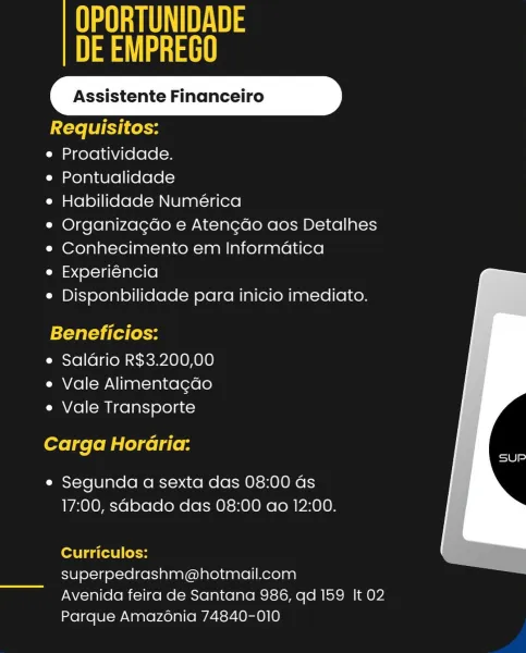 UU UA
ea ae

Assistente Financeiro

Requisitos:

e Proatividade.

e Pontualidade

e Habilidade Numérica

° Organizagdo e Atencdo aos Detalhes
¢ Conhecimento em Informatica

e Experiéncia
e Disponbilidade para inicio imediato.

Beneficios:

e Saldrio R$3.200,00
e Vale Alimentagao
e Vale Transporte

Carga Horaria:

e Segunda a sexta das 08:00 as
17:00, sabado das 08:00 ao 12:00.

 

Curriculos:
superpedrashm@hotmail.com

Avenida feira de Santana 986, qd 159 It 02
Parque Amazonia 74840-010 UU
eo

Assistente Financeiro

Requisitos:

e Proatividade.

e Pontualidade

e Habilidade Numérica

e Organizagdo e Atengcado aos Detalhes
e¢ Conhecimento em Informatica

e Experiéncia

e Disponbilidade para inicio imediato.

Beneficios:
e Saldrio R$3.200,00

e Vale Alimentagdo
e Vale Transporte

Carga Horaria:

e Segunda a sexta das 08:00 as
17:00, sabado das 08:00 ao 12:00.

Curriculos:
superpedrashm@hotmail.com

Avenida feira de Santana 986, qd 159 It 02
Parque Amazonia 74840-010 UU UA
ea ee

Assis...