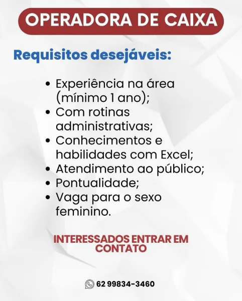 OPERADORA DE CAIXA

Requisitos desejaveis:

e Experiéncia na Grea
(minimo 1 ano);

e Com rotinas
administrativas;

e Conhecimentos e
habilidades com Excel;

e Atendimento ao publico;

e Pontualidade;

e Vaga para o sexo
feminino.

INTERESSADOS ENTRAR EM
CONTATO

62 99834-3460 OPERADORA DE CAIXA

Requisitos desejaveis:

e Experiéncia na area
(minimo 1 ano);

e Com rotinas
administrativas;

e Conhecimentos e
habilidades com Excel;

e Atendimento ao publico;

e Pontualidade;

e Vaga para o sexo
feminino.

INTERESSADOS ENTRAR EM
CONTATO

62 99834-3460 OPERADORA DE CAIXA

Requisitos desejaveis:

e Experiéncia na Grea
(minimo 1 ano);

e Com rotinas
administrativas;

e Conhecimentos e
habilidades com Excel;

e Atendimento ao publico;

e Pontualidade;

e Vaga para o sexo
feminino.

INTERESSADOS ENTRAR EM
CONTATO

62 99834-3460 OPERADORA DE CAIXA

Requisitos desejaveis:

e Experiéncia na area
(minimo 1 ano);

e Com rotinas
administrativas;

e Conhecimentos e
habilidades com Excel;

e Atendim...