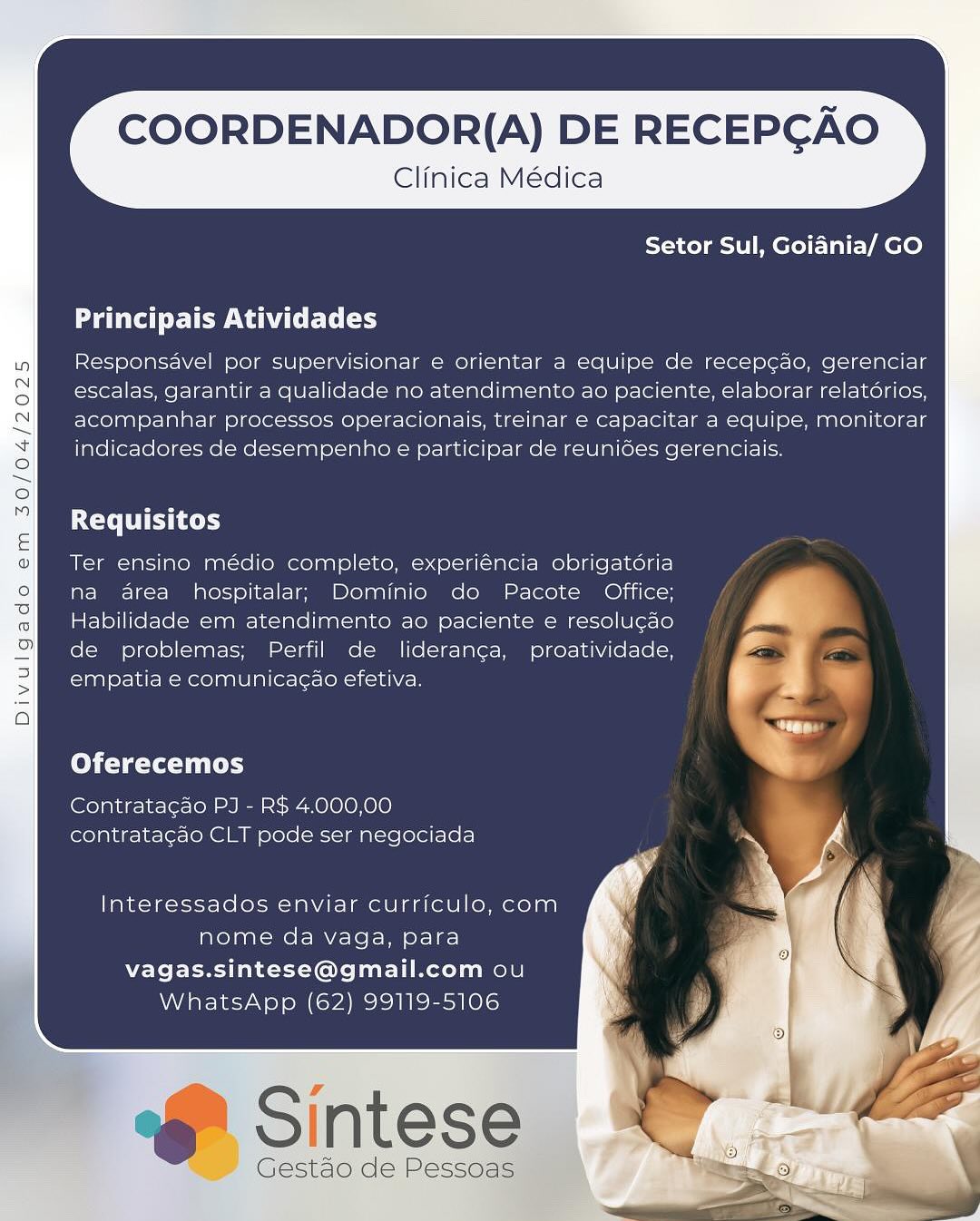 COORDENADOR{(A) DE RECEPGAO

Clinica Médica

Setor Sul, Goiania/ GO

Principais Atividades

Responsavel por supervisionar e orientar a equipe de recep¢ao, gerenciar
escalas, garantir a qualidade no atendimento ao paciente, elaborar relatorios,
acompanhar processos operacionais, treinar e capacitar a equipe, monitorar
indicadores de desempenho e participar de reunides gerenciais.

Requisitos

Ter ensino médio completo, experiéncia obrigatoria
na area hospitalar, Dominio do Pacote Office;
Habilidade em atendimento ao paciente e resolugao
de problemas; Perfil de lideran¢ga, proatividade,
empatia e comunicacao efetiva.

Oferecemos

Contrata¢ao PJ - R$ 4.000,00
contratacdo CLT pode ser negociada

Interessados enviar curriculo, com
nome da vaga, para
vagas.sintese@gmail.com ou
WhatsApp (62) 99119-5106

GF Sintese

Gestao de Pessoas COORDENADOR{(A) DE RECEPGAO

Clinica Médica
Setor Sul, Goidnia/ GO

Principais Atividades

Responsavel por supervisionar e orientar a equipe de recep¢ao, gerenciar
escalas, garantir a qualidade no atendimento ao paciente, elaborar relatdrios,
acompanhar processos operacionais, treinar e capacitar a equipe, monitorar
indicadores de desempenho e participar de reuniées gerenciais.

Requisitos

Ter ensino médio completo, experiéncia obrigatoria
na area hospitalar; Dominio do Pacote Office;
Habilidade em atendimento ao paciente e resolugao
de problemas; Perfil de lideranca, proatividade,
empatia e comunicacao efetiva.

Col (yet

Contratagao PJ - R$ 4.000,00
contrata¢ao CLT pode ser negociada

Interessados enviar curriculo, com
nome da vaga, para
vagas.sintese@gmail.com ou
WhatsApp (62) 99119-5106

6 Sintese

Gestao de Pessoas COORDENADOR{(A) DE RECEPGAO

Clinica Médica

Setor Sul, Goiania/ GO

Principais Atividades

Responsavel por supervisionar e orientar a equipe de recep¢ao, gerenciar
escalas, garantir a qualidade no atendimento ao paciente, elaborar relatorios,
acompanhar processos operacionais, treinar e capacitar a equipe, monitorar
indicadores de desempenho e participar de reunides gerenciais.

CTC

Ter ensino médio completo, experiéncia obrigatéria
na area hospitalar; Dominio do Pacote Office;
Habilidade em atendimento ao paciente e resolugdo
de problemas; Perfil de lideranga, proatividade,
empatia e comunicag¢ao efetiva.

Oferecemos

Contratagao PJ - R$ 4.000,00
contratacao CLT pode ser negociada

Interessados enviar currfculo, com
nome da vaga, para
vagas.sintese@gmail.com ou
WhatsApp (62) 99119-5106

e Sintese

Gestao de Pessoas COORDENADOR(A) DE RECEPGAO

Clinica Médica
Setor Sul, Goidnia/ GO

Principais Atividades

Responsavel por supervisionar e orientar a equipe de recep¢ao, gerenciar
escalas, garantir a qualidade no atendimento ao paciente, elaborar relatdrios,
acompanhar processos operacionais, treinar e capacitar a equipe, monitorar
indicadores de desempenho e participar de reunides gerenciais.

Requisitos

Ter ensino médio completo, experiéncia obrigatoria
na area hospitalar; Dominio do Pacote Office;
Habilidade em atendimento ao paciente e resolu¢ao
de problemas; Perfil de lideranca, proatividade,
empatia e comunicacao efetiva.

Oferecemos

Contratagao PJ - R$ 4.000,00
contrata¢ao CLT pode ser negociada

Interessados enviar curriculo, com
nome da vaga, para
vagas.sintese@gmail.com ou
WhatsApp (62) 99119-5106

6 Sintese

Gestao de Pessoas COORDENADOR{(A) DE RECEPGAO

Clinica Médica

Setor Sul, Goiania/ GO

Principais Atividades

Responsavel por supervisionar e orientar a equipe de recep¢ao, gerenciar
escalas, garantir a qualidade no atendimento ao paciente, elaborar relatdrios,
acompanhar processos operacionais, treinar e capacitar a equipe, monitorar
indicadores de desempenho e participar de reunides gerenciais.

Requisitos

Ter ensino médio completo, experiéncia obrigatéria
na area hospitalar; Dominio do Pacote Office;
Habilidade em atendimento ao paciente e resolucao
de problemas; Perfil de lideranca, proatividade,
empatia e comunicagao efetiva.

Oferecemos

Contratacao PJ - R$ 4.000,00
contratagao CLT pode ser negociada

Interessados enviar curriculo, com
nome da vaga, para
vagas.sintese@gmail.com ou
WhatsApp (62) 99119-5106

Ff Sintese

Gestao de Pessoas COORDENADOR{(A) DE RECEPGAO

Clinica Médica
Setor Sul, Goidnia/ GO

Principais Atividades

Responsavel por supervisionar e orientar a equipe de recep¢ao, gerenciar
escalas, garantir a qualidade no atendimento ao paciente, elaborar relatdrios,
acompanhar processos operacionais, treinar e capacitar a equipe, monitorar
indicadores de desempenho e participar de reuniédes gerenciais.

LCC TTS Cy

Ter ensino médio completo, experiéncia obrigatdria
na area hospitalar; Dominio do Pacote Office;
Habilidade em atendimento ao paciente e resolu¢gao
de problemas; Perfil de liderancga, proatividade,
empatia e comunicagao efetiva.

Oferecemos

Contratagao PJ - R$ 4.000,00
contrata¢do CLT pode ser negociada

Interessados enviar curriculo, com
nome da vaga, para
vagas.sintese@gmail.com ou
WhatsApp (62) 99119-5106

6 Sintese

Gestaéo de Pessoas COORDENADOR(A) DE RECEPGAO

Clinica Médica
Setor Sul, Goiania/ GO

Principais Atividades

Responsavel por supervisionar e orientar a equipe de recepcao, gerenciar
escalas, garantir a qualidade no atendimento ao paciente, elaborar relatorios,
acompanhar processos operacionais, treinar € capacitar a equipe, monitorar
indicadores de desempenho e participar de reunides gerenciais.

Requisitos

Ter ensino médio completo, experiéncia obrigatdria
na area hospitalar; Dominio do Pacote Office;
Habilidade em atendimento ao paciente e resolucao

de problemas; Perfil de lideranca, proatividade, ig
empatia e comunicacao efetiva. * d

x
Oferecemos

Contrata¢ao PJ - R$ 4.000,00
contrata¢ao CLT pode ser negociada

Interessados enviar curriculo, com
nome da vaga, para
vagas.sintese@gmail.com ou
WhatsApp (62) 99119-5106 COORDENADOR(A) DE RECEPGAO

Clinica Médica
Setor Sul, Goidnia/ GO

Principais Atividades

Responsavel por supervisionar e orientar a equipe de recep¢do, gerenciar
escalas, garantir a qualidade no atendimento ao paciente, elaborar relatérios,
acompanhar processos operacionais, treinar e capacitar a equipe, monitorar
indicadores de desempenho e participar de reunides gerenciais.

Requisitos

Ter ensino médio completo, experiéncia obrigatdria
na area hospitalar; Dominio do Pacote Office;
Habilidade em atendimento ao paciente e resolugao
de problemas; Perfil de liderancga, proatividade,
empatia e comunicagao efetiva.

Oferecemos

Contratagao PJ - R$ 4.000,00
contratagao CLT pode ser negociada

Interessados enviar curriculo, com
nome da vaga, para
vagas.sintese@gmail.com ou
WhatsApp (62) 99119-5106

6) Sintese

Gestdo de Pessoas COORDENADOR{(A) DE RECEPGAO

Clinica Médica

 

Setor Sul, Goiania/ GO

Principais Atividades

Responsavel por supervisionar e orientar a equipe de recepcao, gerenciar
escalas, garantir a qualidade no atendimento ao paciente, elaborar relatorios,
acompanhar processos operacionais, treinar e capacitar a equipe, monitorar
indicadores de desempenho e participar de reunioes gerenciais.

Requisitos

Ter ensino médio completo, experiéncia obrigatéria
na area hospitalar; Dominio do Pacote Office;
Habilidade em atendimento ao paciente e resolucao
de problemas; Perfil de lideranca, proatividade,
empatia e comunicacao efetiva. A

Oferecemos

Contratacao PJ - R$ 4.000,00
contratacao CLT pode ser negociada

Interessados enviar curriculo, com
nome da vaga, para
vagas.sintese@gmail.com ou
WhatsApp (62) 99119-5106 COORDENADOR(A) DE RECEPGAO

Clinica Médica
Setor Sul, Goidnia/ GO

Principais Atividades

Responsavel por supervisionar e orientar a equipe de recep¢do, gerenciar
escalas, garantir a qualidade no atendimento ao paciente, elaborar relatérios,
acompanhar processos operacionais, treinar e capacitar a equipe, monitorar
indicadores de desempenho e participar de reunides gerenciais.

ECT TT yy

Ter ensino médio completo, experiéncia obrigatéria
na area hospitalar; Dominio do Pacote Office;
Habilidade em atendimento ao paciente e resolugado
de problemas; Perfil de lideranga, proatividade,
empatia e comunicagao efetiva.

Oferecemos

Contratagao PJ - R$ 4.000,00
contratagdo CLT pode ser negociada

Interessados enviar currfculo, com
nome da vaga, para
vagas.sintese@gmail.com ou
WhatsApp (62) 99119-5106

6 Sintese

Gestdo de Pessoas