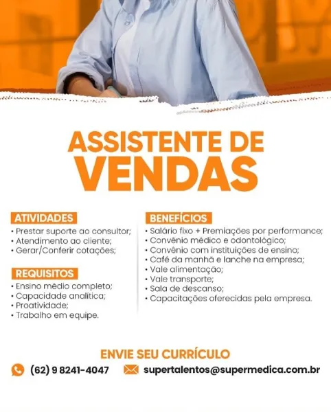 ASSISTENTE DE

VENDAS

ATIVIDADES BENEFICIOS

+ Prestar suporte ao'consultor; + Saldrio fixo + Premiagées por performance;

» Atendimento ao cliente; + Convénio médico e odontolagico;
* Gerar/Conferir cotagdes; + Convénio com instituigoes de ensino;
* Café da manha e lanche na empresa;
+ Vale alimentagdao;
REQUISITOS + Vale transporte;
* Ensino médio completo; * Sala de descanso;
+ Capacidade analitica; + Capacitagdes oferecidas pela empresa.
+ Proatividade;

+ Trabalho em equipe.

ENVIE SEU CURRICULO
@ (62)98241-4047 54 supertalentos@supermedica.com.br ASSISTENTE DE

VENDAS

Vid Te7s\ 9) 39 Eee

+ Prestar suporte ao consultor; + Saldrio fixo + Premiagées por performance;
+ Atendimento ao cliente; + Convénio médico e odontologico;
+ Gerar/Conferir cotagées; + Convénio com instituigoes de ensino;

+ Café da manha e lanche na empresa;

| REQUISITOS | + Vale alimentagdo;
+ Vale transporte;

+ Ensino medio completo; + Sala de descanso;
+ Capacidace analitica; + Capacitagoes oferecidas p...
