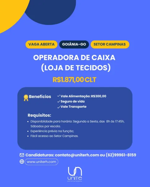 VAGA ABERTA GOIANIA-GO SETOR CAMPINAS

OPERADORA DE CAIXA
(LOJA DE TECIDOS)

R$1.871,00 CLT

© Beneficios ~ Vale Alimentagdo: R$300,00
A v Seguro de vida

vy Vale Transporte

Requisitos:

* Disponiblidade para hordrio: Segunda a Sexta, das 8h as 17:45h,
Sabados por escala.

« Experiéncia prévia na fun¢ao;

« Facil acesso ao Setor Campinas.

© Candidaturas: contato@uniterh.com ou (62)99961-8159

® (www.uniterh.com

Ue VAGA ABERTA GOIANIA-GO SETOR CAMPINAS

OPERADORA DE CAIXA
(LOJA DE TECIDOS)

R$1.871,00 CLT

4 Beneficios Vale Alimenta¢gdo: R$300,00
Was eli cote (Rl (e]
vy Vale Transporte

Requisitos:

¢ Disponiblidade para hordrio: Segunda a Sexta, das 8h ds 17:45h,
Sabados por escala.

* Experiéncia prévia na fungao;

« Facil acesso ao Setor Campinas.

© Candidaturas: contato@uniterh.com ou (62)99961-8159

Sema)

le VAGA ABERTA GOIANIA-GO SETOR CAMPINAS

OPERADORA DE CAIXA
(LOJA DE TECIDOS)

R$1.871,00 CLT

Beneficios ~ Vale Alimentagao: R$300,00
v Seguro de vida
vy Vale Transporte...