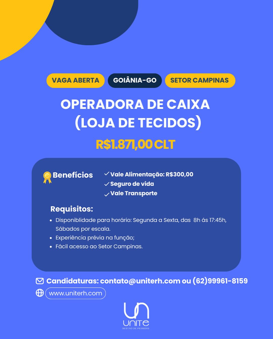 VAGA ABERTA GOIANIA-GO SETOR CAMPINAS

OPERADORA DE CAIXA
(LOJA DE TECIDOS)

R$1.871,00 CLT

© Beneficios ~ Vale Alimentagdo: R$300,00
A v Seguro de vida

vy Vale Transporte

Requisitos:

* Disponiblidade para hordrio: Segunda a Sexta, das 8h as 17:45h,
Sabados por escala.

« Experiéncia prévia na fun¢ao;

« Facil acesso ao Setor Campinas.

© Candidaturas: contato@uniterh.com ou (62)99961-8159

® (www.uniterh.com

Ue VAGA ABERTA GOIANIA-GO SETOR CAMPINAS

OPERADORA DE CAIXA
(LOJA DE TECIDOS)

R$1.871,00 CLT

4 Beneficios Vale Alimenta¢gdo: R$300,00
Was eli cote (Rl (e]
vy Vale Transporte

Requisitos:

¢ Disponiblidade para hordrio: Segunda a Sexta, das 8h ds 17:45h,
Sabados por escala.

* Experiéncia prévia na fungao;

« Facil acesso ao Setor Campinas.

© Candidaturas: contato@uniterh.com ou (62)99961-8159

Sema)

le VAGA ABERTA GOIANIA-GO SETOR CAMPINAS

OPERADORA DE CAIXA
(LOJA DE TECIDOS)

R$1.871,00 CLT

Beneficios ~ Vale Alimentagao: R$300,00
v Seguro de vida
vy Vale Transporte

Requisitos:

* Disponiblidade para hordrio: Segunda a Sexta, das 8h Gs 17:45h,
Sabados por escala.

« Experiéncia prévia na fun¢ao;

* Facil acesso ao Setor Campinas.

© Candidaturas: contato@uniterh.com ou (62)99961-8159

emmy

8 Ue: VAGA ABERTA GOIANIA-GO SETOR CAMPINAS

OPERADORA DE CAIXA
(LOJA DE TECIDOS)

R$1.871,00 CLT

Beneficios Vale Alimentacdo: R$300,00
Aye coke RU (2]
vy Vale Transporte

Requisitos:

e Disponiblidade para hordrio: Segunda a Sexta, das 8h ds 17:45h,
Sabados por escala.

e Experiéncia prévia na fungao;

« Facil acesso ao Setor Campinas.

© Candidaturas: contato@uniterh.com ou (62)99961-8159

ema)

eal lle VAGA ABERTA GOIANIA-GO SETOR CAMPINAS

OPERADORA DE CAIXA
(LOJA DE TECIDOS)

R$1.871,00 CLT

Beneficios Vale Alimentagao: R$300,00
v Seguro de vida
vy Vale Transporte

Requisitos:

* Disponiblidade para hordrio: Segunda a Sexta, das 8h ds 17:45h,
Sabados por escala.

« Experiéncia prévia na fun¢ao;

« Facil acesso ao Setor Campinas.

& Candidaturas: contato@uniterh.com ou (62)99961-8159

Sem)

ai VAGA ABERTA GOIANIA-GO SETOR CAMPINAS

OPERADORA DE CAIXA
(LOJA DE TECIDOS)

R$1.871,00 CLT

© Beneficios  ~ Vale Alimenta¢gGo: R$300,00
WAT re Tt coke (RU (+(e]
vy Vale Transporte

Requisitos:

e Disponiblidade para hordrio: Segunda a Sexta, das 8h ds 17:45h,
Sabados por escala.

« Experiéncia prévia na fun¢ao;

« Facil acesso ao Setor Campinas.

Y Candidaturas: contato@uniterh.com ou (62)99961-8159

ene

Seis: GOIANIA-GO

OPERADORA DE CAIXA
(LOJA DE TECIDOS)

@Beneficios  ~ Vale Alimentacdo: R$300,00
i MAT se eke R Uso]
vy Vale Transporte

Requisitos:

* Disponiblidade para horario: Segunda a Sexta, das 8h ds 17:45h,
Sdbados por escala

« Experiéncia prévia na fun¢ao

« Facil acesso ao Setor Campinas

& Candidaturas: contato@uniterh.com ou (62)99961-8159

| a a ae
to www.uniterh.com )

aR
UNITE VAGA ABERTA GOIANIA-GO SETOR CAMPINAS

OPERADORA DE CAIXA
(LOJA DE TECIDOS)

R$1.871,00 CLT

© Beneficios  V Vale Alimenta¢gGo: R$300,00
Te coke (Rf [2]
vy Vale Transporte

Requisitos:

e Disponiblidade para hordrio: Segunda a Sexta, das 8h ds 17:45h,
Sdbados por escala.

e Experiéncia prévia na fungao;

e Facil acesso ao Setor Campinas.

© Candidaturas: contato@uniterh.com ou (62)99961-8159

emma)

Wake

ae GOIANIA-GO

OPERADORA DE CAIXA
(LOJA DE TECIDOS)

: Tot] Y Vale Alimentacao: R$300,00
© Beneficios g

v Seguro de vida

vy Vale Transporte

Cote LUE Lele

« Disponiblidade para horario: Segunda a Sexta, das 8h as 17:45h,
Sdbados por escala

* Experiencia previa na funcao

* Facil acesso ao Setor Campinas

© Candidaturas: contato@uniterh.com ou (62)99961-8159

Caaranieatinccantecinn

UNITE VAGA ABERTA GOIANIA-GO SETOR CAMPINAS

4 Beneficios ~ Vale Alimentagao: R$300,00
v Seguro de vida

v Vale Transporte

Requisitos:

« Disponiblidade para horGrio: Segunda a Sexta, das 8h ds 17:45h,
Sdbados por escala.

* Experiéncia prévia na fungdo;

« Facil acesso ao Setor Campinas.