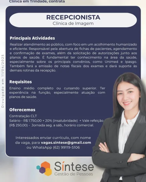 RECEPCIONISTA

Clinica de Imagem

  

Principais Atividades

Realizar atendimento ao publico, com foco em um acolhimento humanizado
e eficiente. Responsavel pela abertura de fichas de pacientes, agendamento
e confirmagao de exames, além da solicitagao de autorizagées junto aos
planos de saude. E fundamental ter conhecimento na drea da satide,
especialmente sobre os principais convénios, como Unimed e Ipasgo.
Também fara a emissdo de notas fiscais dos exames e dara suporte as
demais rotinas da recepcao.

  

Requisitos

Ensino médio completo ou cursando superior. Ter
experiéncia na fungao, especialmente atuacao com
planos de saude.

Oferecemos

Contratagao CLT
Salario - R$ 1.750,00 + 20% (insalubridade) + Vale refeigao
(R$ 250,00) - Jornada seg. a sab., horario comercial.

Interessados enviar curriculo, com nome
da vaga, para vagas.sintese@gmail.com
ou WhatsApp (62) 99119-5106

F Sintese

Gestao'de Pessoas RECEPCIONISTA

Clinica de Imagem

  

aati Tew rT (ry

Realizar atendimento ao...