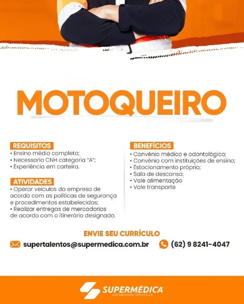 MOTOQUEIRO

RAs BENEFICIOS

*Ensino médio completo; + Convénio médico e odontolégico;
+ Necessario CNH categoria “A”; + Convénio com instituigées de ensino;
+ Experiéncia em carteira. + Estacionamento proprio;

+ Sala de descanso;
+ Vale alimentagdo
* Operar veiculos da empresa de + Vale transporte
acordo com as politicas de seguranga
@ procedimentos estabelecidos;
+ Realizar entregas de mercadorias
de acordo com aitinerario designado.

ENVIE SEU CURRICULO
§Z4 supertalentos@supermedica.com.br 9 (62) 98241-4047

 

a1 aey(e7)
y 4 MOTOQUEIRO

WWE es BENEFICIOS

+ Ensino médio completo; + Convenio médico e odontologico;
+ Necessario CNH categoria “A”; + Convénio com instituigoes de ensino;
+ Experiéncia em carteira. + Estacionamento proprio;
+ Sala de descanso;
Tue). + Vale alimentagco
+ Operar veiculos da empresa de + Vale transporte

acordo com as politicas de seguranga
e procedimentos estabelecidos;

» Realizar entregas de mercadorias

de acordo com 0 itinerario designado.

ENVIE SE...