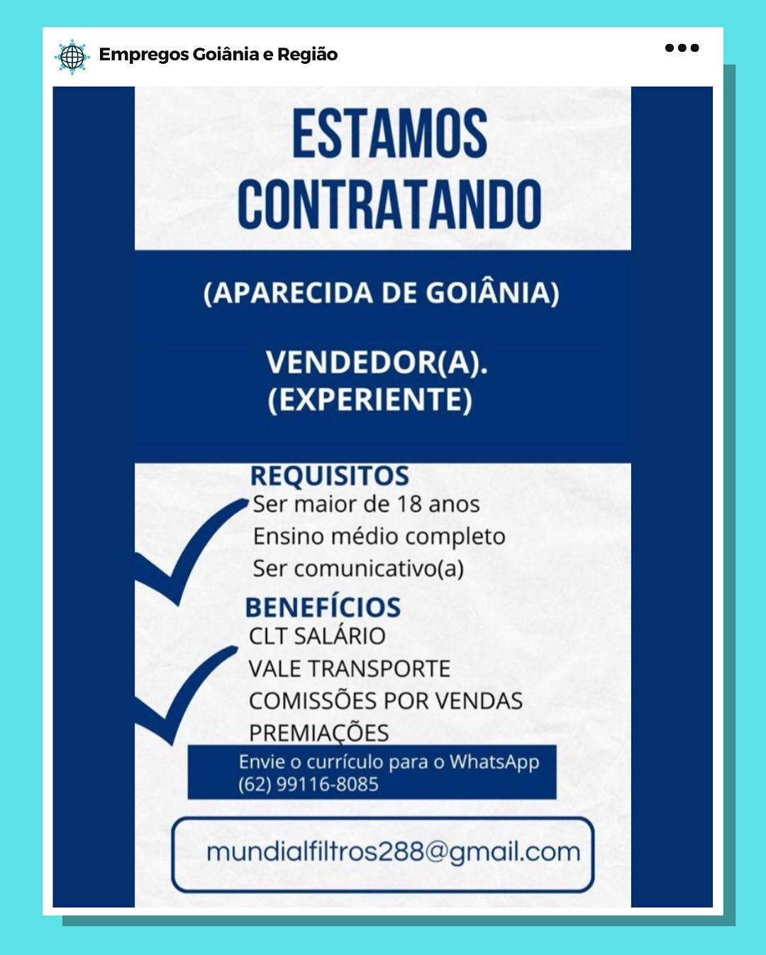 Bay Empregos Goiania e Regiao

ESTAMOS
CONTRATANDO

(APARECIDA DE GOIANIA)

VENDEDOR(A).
(EXPERIENTE)

REQUISITOS
Ser maior de 18 anos

Ensino médio completo
Ser comunicativo(a)
BENEFICIOS

CLT SALARIO

VALE TRANSPORTE
COMISSOES POR VENDAS
PREMIACOES

Envie o curriculo para o WhatsApp
(62) 99116-8085

mundialfiltros288@gmail.com 5. Empregos Goiania e Regio =

ESTAMOS
CONTRATANDO

(APARECIDA DE GOIANIA)

   
   
      
      
   

VENDEDOR(A).
(EXPERIENTE)

REQUISITOS
Ser maior de 18 anos

Ensino médio completo
Ser comunicativo(a)
BENEFICIOS

CLT SALARIO

VALE TRANSPORTE
COMISSOES POR VENDAS

PREMIACOES
Envie o curriculo para o WhatsApp
(62) 99116-8085
mundialfiltros288@gmail.com cay Empregos Goiania e Regiao

ESTAMOS
CONTRATANDO

(APARECIDA DE GOIANIA)

VENDEDOR(A).
(EXPERIENTE)

REQUISITOS
Ser maior de 18 anos

Ensino médio completo
Ser comunicativo(a)

BENEFICIOS
CLT SALARIO

VALE TRANSPORTE
COMISSOES POR VENDAS
PREMIACOES

Envie o curriculo para o WhatsApp

(ova

mundialfiltros288@gmail.com 5. Empregos Goiania e Regio =

ESTAMOS
CONTRATANDO

(APARECIDA DE GOIANIA)

   
   
      
      
   

VENDEDOR(A).
(EXPERIENTE)

REQUISITOS
Ser maior de 18 anos

Ensino médio completo
Ser comunicativo(a)
BENEFICIOS

CLT SALARIO

VALE TRANSPORTE
COMISSOES POR VENDAS

PREMIACOES
Envie o curriculo para o WhatsApp
(62) 99116-8085
mundialfiltros288@gmail.com es Empregos Goiania e Regiao

ESTAMOS
CONTRATANDO

(APARECIDA DE GOIANIA)

VENDEDOR(A).
(EXPERIENTE)

REQUISITOS
Ser maior de 18 anos

Ensino médio completo
Ser comunicativo(a)

BENEFICIOS
CLT SALARIO

VALE TRANSPORTE
COMISSOES POR VENDAS
PREMIACOES

Envie o curriculo para o WhatsApp
(62) 99116-8085

mundialfiltros288@gmail.com €5- Empregos Goiania e Regido see

ESTAMOS
CONTRATANDO

(APARECIDA DE GOIANIA)

   
   
      
      
   

VENDEDOR(A).
(EXPERIENTE)

REQUISITOS
Ser maior de 18 anos

Ensino médio completo
Ser comunicativo(a)
BENEFICIOS

CLT SALARIO

VALE TRANSPORTE
COMISSOES POR VENDAS

PREMIACOES
Envie o curriculo para o WhatsApp
(62) 99116-8085
mundialfiltros288@gmail.com @ Empregos Goiania e Regiao

ESTAMOS
CONTRATANDO

(APARECIDA DE GOIANIA)

VENDEDOR(A).
(EXPERIENTE)

REQUISITOS
Ser maior de 18 anos

Ensino médio completo
Ser comunicativo(a)
BENEFICIOS

CLT SALARIO

VALE TRANSPORTE
COMISSOES POR VENDAS
PREMIACOES

mundialfiltros288@gmail.com @). Empregos Goiania e Regido aoe

ESTAMOS
CONTRATANDO

(APARECIDA DE GOIANIA)

   
   
      
      
    

VENDEDOR(A).
(EXPERIENTE)

REQUISITOS
Ser maior de 18 anos

Ensino médio completo
Ser comunicativo(a)
BENEFICIOS

CLT SALARIO

VALE TRANSPORTE
COMISSOES POR VENDAS

PREMIACOES
Envie o curriculo para o WhatsApp
(62) 99116-8085

mundialfiltros288@gmail.com ss Empregos Goiania e Regiao

ESTAMOS
CONTRATANDO

(APARECIDA DE GOIANIA)

VENDEDOR(A).
(EXPERIENTE)

REQUISITOS
Ser maior de 18 anos

Ensino médio completo
Ser comunicativo(a)
BENEFICIOS
CLT SALARIO
VALE TRANSPORTE
COMISSOES POR VENDAS

ne
mundialfiltros288@gmail.com @&). Empregos Goiania e Regido aoe

ESTAMOS
CONTRATANDO

(APARECIDA DE GOIANIA)

     
     
 

71 e te) CE
(EXPERIENTE)

REQUISITOS
Ser maior de 18 anos

Ensino médio completo
Ser comunicativo(a)
BENEFICIOS

CLT SALARIO

VALE TRANSPORTE
COMISSOES POR VENDAS

PREMIACOES
Envie o curriculo para o WhatsApp
(62) 99116-8085