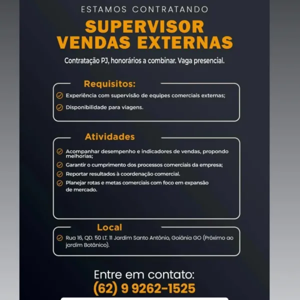 ESTAMOS CONTRATANDO

SUPERVISOR
VENDAS EXTERNAS

Contrata¢ao PJ, honorarios a combinar. Vaga presencial.

Requisitos:

Experiéncia com supervisdo de equipes comerciais externas;

     
   

Disponibilidade para viagens.

Atividades

Acompanhar desempenho e indicadores de vendas, propondo
melhorias;

Garantir o cumprimento dos processos comerciais da empresa;
Reportar resultados a coordenacao comercial.

Planejar rotas e metas comerciais com foco em expansao
de mercado.

Local

Rua 16, QD. 50.LT. 11 Jardim Santo Antonio, Goiania GO (Proximo ao
jardim Botanico).

     
   

Entre em contato:
(62) 9 9262-1525 ESTAMOS CONTRATANDO

Se Ee
VENDAS EXTERNAS

Contratagao PJ, honordrios a combinar. Vaga presencial.

Requisitos:

(2) Experiéncia com supervisdo de equipes comerciais externas;

  
   
   
 
   
  

 
 

Q Disponibilidade para viagens.

Atividades

@ Acompanhar desempenho e indicadores de vendas, propondo
melhorias;

en ake a kee eee kee el ke Ean ry
Maaco ice lo Ee Rerese ave feh...