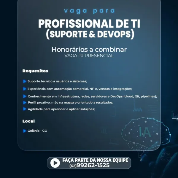 PROFISSIONAL DE TI
(SUPORTE & DEVOPS)

Honorarios a combinar
VAGA PJ PRESENCIAL

PTX Cyt ty]

Suporte técnico a usuarios e sistemas;
Experiéncia com automacao comercial, NF-e, vendas e integracées;

Conhecimento em infraestrutura, redes, servidores e DevOps (cloud, Git, pipelines);

Perfil proativo, mao na massa e orientado a resultados;

Agilidade para aprender e aplicar solu¢gées;

Local

Goiania - GO

FACA PARTE DA NOSSA EQUIPE
(62)99262-1525 vaga para

PROFISSIONAL DE TI
(SUPORTE & DEVOPS)

Honorarios a combinar
VAGA PJ PRESENCIAL

Pere Uy t ey]

Suporte técnico a usuarios e sistemas;
Experiéncia com automag¢ao comercial, NF-e, vendas e integracGes;

Conhecimento em infraestrutura, redes, servidores e DevOps (cloud, Git, pipelines);

Perfil proativo, mao na massa e orientado a resultados;

Agilidade para aprender e aplicar solugées;

Local my 1.

Goiania - GO

 

FACA PARTE DA NOSSA EQUIPE
(62)99262-1525 PROFISSIONAL DE TI
(SUPORTE & DEVOPS)

Honorarios a combinar
VAGA PJ PRESEN...