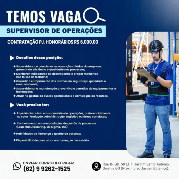 Se Hex

SUPERVISOR DE OPERACOES

    
  
  
 
  
 
 
 
 
   
  
  
 
  
 
    
   

OTA OL mre O LTT CLR K0

| CU CD tas

@ Supervisionar e coordenar as operagces diarias da empresa,
garantindo eficiéncia e qualidade nos processos;

® Monitorar indicadores de desempenho e propor melhorias
nos fluxos de trabalho;

® Garantir o cumprimento das normas de seguranga, qualidade e
meio ambiente;

® Supervisionar a manutengGo preventiva e corretiva de equipamentos e
instalagées;

@ Atuar na gestGo de custos operacionais e otimizagao de recursos.

| Ny ee Re

@® Experiéncia prévia em supervisdo de operacoes, preferencialmente
no setor Produgdo, Administragao, Logistica ou Greas correlatas;

@® Conhecimento em metodologias de gestGo de processos
(Lean Manufacturing, Six Sigma, ete.);

@ Habilidades de lideranca e gestdo de pessoas;

® Disponibilidade para atuar em turnos, se necessaGrio.

© ENVIAR CURRICULO PARA: Qe Rua 16, QD. 50 LT. 11 Jardim Santo Anténio,

(62) 9 9262-1525 Goiania GO (Pré...