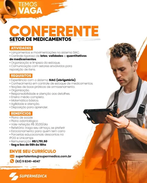 CONFERENTE

SETOR DE MEDICAMENTOS

+ Langamentos e movimentagdes no sistema SIAC.

+ Controle rigoroso de letes, validades c quantitativos
de medicamentos.

+ Organizagao e limpeza do estoque,

+ Comunicagdo com setores envolvidos para
reposigdo de itens.

Cece

+ Experiéncia com o sistema SIAC (obrigatério).
* Conhecimento em controle de estoque de medicamentos.
* Nogées de boas praticas de armazenamento.
* Organizagao.

+ Responsabilidade e aten¢do aos detalhes.

+ Ensino médio completo.

* Matematica basica,

+ Agilidade e atengdo.

+ Disposi¢do para aprender.

GaGices

+ Plano de sadde

+ Plano odontolégico

+ Vale-refeigao: R$ 30,00/dia

+ Refeitério: traga seu almogo, se preferir
+ Estacionamento: para quem tem carro
+ Parcerias educacionais: descontos no
IPOG e Unicamps

+ Remuneragdo: R$1.751,50

«Sega Sexde O8has 18hs

ENVIE SEU CURRICULO
524 supertaientos@supermedica.com.br

_& (62) 98241-4047

   
   
    
 
 
 
 
   
 
 
 
  
 
 
 
  
 
 
 
 
   
 
    

 
 

g,
eae _ WH...