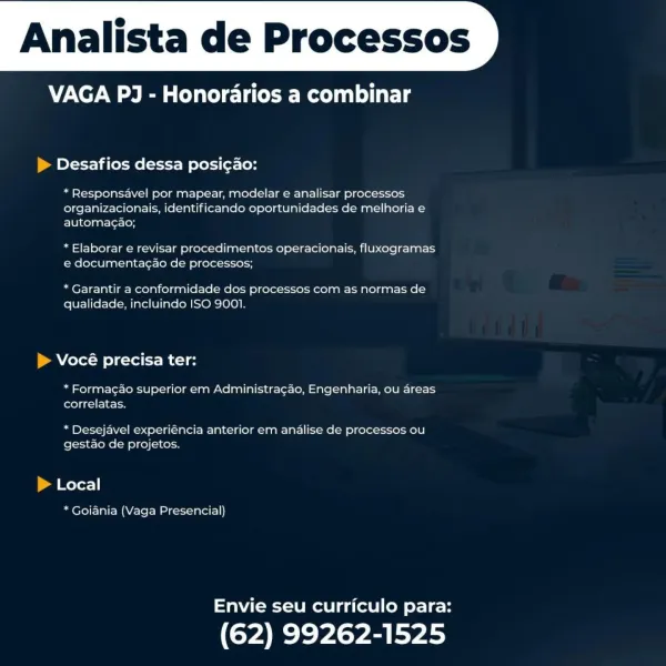 Analista de Processos

VAGA PJ - Honorarios a combinar

 

Desafios dessa posi¢ao:

* Responsavel por mapear, modelar e analisar processos
organizacionais, identificando oportunidades de melhoria e
automacao;

* Elaborar e revisar procedimentos operacionais, fluxogramas
e documentacao de processos;

* Garantir a conformidade dos processos com as normas de
qualidade, incluindo ISO 9001.

Vocé precisa ter:

* Formacao superior em Administracao, Engenharia, ou areas
correlatas.

* Desejavel experiéncia anterior em analise de processos ou
gestao de projetos.

Local

* Goiania (Vaga Presencial)

Envie seu curriculo para:

(62) 99262-1525 Analista de Processos

VAGA PJ - Honorarios a combinar

 

> Desafios dessa posicao:

* Responsavel por mapear, modelar e analisar processos
organizacionais, identificando oportunidades de melhoria e
automag¢ao;

* Elaborar e revisar procedimentos operacionais, fluxogramas
e documentag¢ao de processos;

* Garantir a conformidade dos processos com as norm...