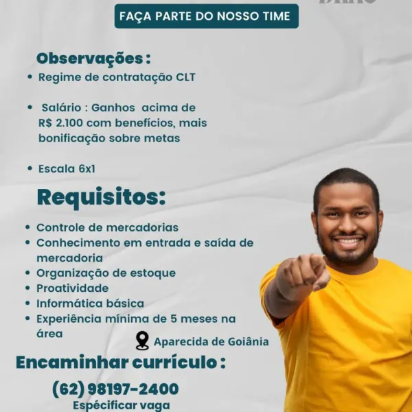 eae eee es

FAGA PARTE DO NOSSO TIME

Observagées:
® Regime de contratagGo CLT

e Saldrio : Ganhos acima de
R$ 2.100 com beneficios, mais
bonificagGo sobre metas

© Escala 6x1
a e
Requisitos:

© Controle de mercadorias

© Conhecimento em entrada e saida de
mercadoria

© Organizagao de estoque

¢ Proatividade

¢ informatica baésica

© Experiéncia minima de 5 meses na
Grea

   

Q Aparecida de Goiania
Encaminhar curriculo:

(62) 98197-2400
Espécificar vaga FACA PARTE DO NOSSO TIME

Observac6es:
¢ Regime de contrata¢gdo CLT

¢ Saldrio : Ganhos acima de
R$ 2.100 com beneficios, mais
bonificagao sobre metas

* Escala 6x1
e e
Requisitos:

© Controle de mercadorias

¢ Conhecimento em entrada e saida de
mercadoria

¢ OrganizagGo de estoque

¢ Proatividade

© Informatica basica

* Experiéncia minima de 5 meses na

Gre
a Q Aparecida de Goiania

Encaminhar curriculo:
(62) 98197-2400

Espécificar vaga

aT eee Ss

!_ a 42a. a

FAGA PARTE DO NOSSO TIME

Observagées:
© Regime de contratagdo CLT

©...