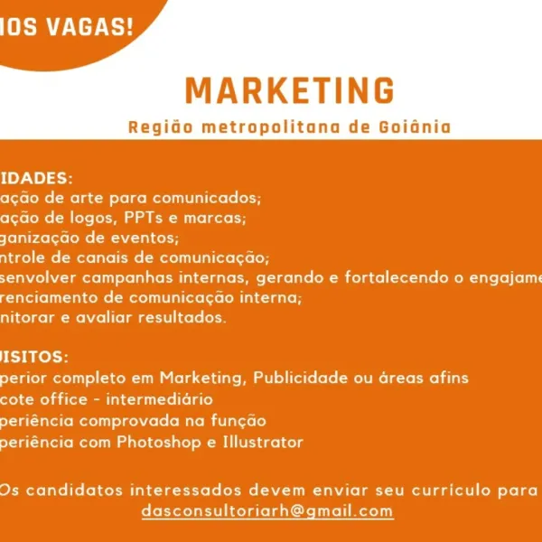 De Ee}

MARKETING

Regido metropolitana de Goidnia

IDADES:

acao de arte para comunicados;

acdo de logos, PPTs e marcas;

Janiza¢gao de eventos;

ntrole de canais de comunica¢ao;

senvolver campanhas internas, gerando e fortalecendo o engajame
renciamento de comunicagao interna;

nitorar e avaliar resultados.

ISITOS:

perior completo em Marketing, Publicidade ou areas afins
cote office - intermedidrio

periéncia comprovada na funcao

periéncia com Photoshop e Illustrator

Ds candidatos interessados devem enviar seu curriculo para
dasconsultoriarh@gmail.com De Ee}

MARKETING

Regido metropolitana de Goidnia

IDADES:

acao de arte para comunicados;

acao de logos, PPTs e marcas;

yaniza¢gdo de eventos;

ntrole de canais de comunica¢ao;

senvolver campanhas internas, gerando e fortalecendo o engajame
renciamento de comunicagao interna;

nitorar e avaliar resultados.

ISITOS:

perior completo em Marketing, Publicidade ou Greas afins
cote office - intermedidrio

periéncia comprovada n...