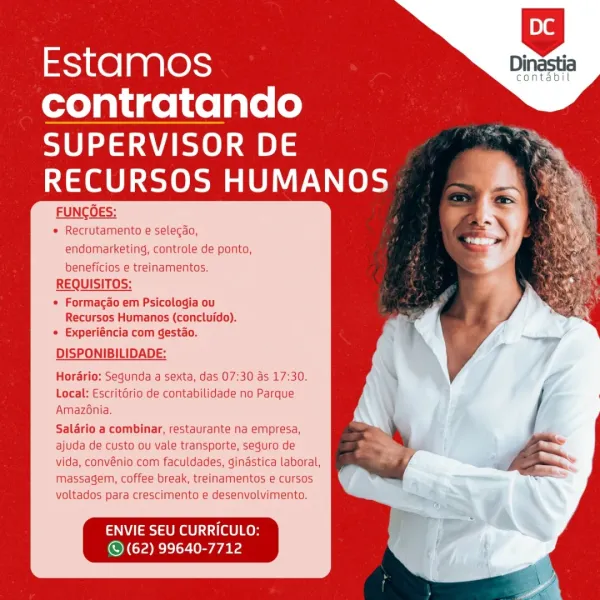 Dinastia

contabil

   
   

Estamos

contratando

SUPERVISOR DE
RECURSOS HUMANOS

FUNCOES:
« Recrutamento e selecao,
endomarketing, controle de ponto,

beneficios e treinamentos.
REQUISITOS:

© Formagao em Psicologia ou
Recursos Humanos (concluido).
¢ Experiéncia com gestao.

DISPONIBILIDADE:
Horario: Segunda a sexta, das 07:30 as 17:30.

Local: Escritério de contabilidade no Parque
Amaz6nia.

Salario a combinar, restaurante na empresa,
ajuda de custo ou vale transporte, seguro de
vida, convénio com faculdades, ginastica laboral,
massagem, coffee break, treinamentos e cursos
voltados para crescimento e desenvolvimento.

ENVIE SEU CURRICULO
© (62) 99640-7712 Estamos

contratando

SUPERVISOR DE
RECURSOS HUMANOS

FUNCOES:

* Recrutamento e selecao,
endomarketing, controle de ponto,
beneficios e treinamentos.

REQUISITOS:

« Formagao em Psicologia ou
Recursos Humanos (concluido).
* Experiéncia com gestao.

DISPONIBILIDADE:

Horario: Segunda a sexta, das 07:30 as 17:30.
Local: Escrit6ri...