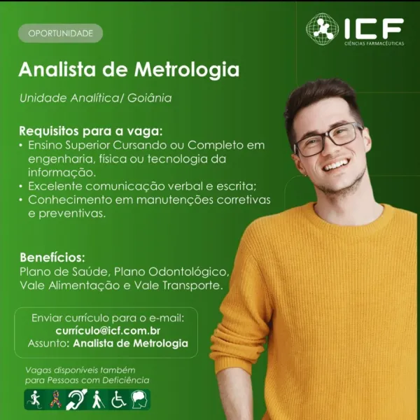 OPORTUNIDADE

 

ad

ea

Analista de Metrologia

Unidade Analitica/ Goidnia

   
   
   

Requisitos para a vaga:
+ Ensino Superior Cursando ou Completo em
engenharia, fisica ou tecnologia da
informa¢Gao. q
+ Excelente comunicac¢dao verbal e escrita;
* Conhecimento em manutencoes corretivas
e preventivas.

Beneficios:
Plano de Saude, Plano Odontoldgico,
Vale Alimentacdo e Vale Transporte.

Enviar curriculo para o e-mail:
curriculo@icf.com.br
Assunto: Analista de Metrologia

Vagas disponiveis também
para Pessoas com Deficiéncia

renee 11

Perene nace

 

Analista de Metrologia

Unidade Analitica/ Goidnia

   
   
   

Requisitos para a vaga:

* Ensino Superior Cursando ou Completo em
engenharia, fisica ou tecnologia da
informa¢ao.

* Excelente comunicac¢ao verbal e escrita;

* Conhecimento em manutencées corretivas
e preventivas.

Beneficios:
Plano de Saude, Plano Odontoldgico,, |
Vale Alimenta¢Go e Vale Transporte. |

Enviar curriculo para o e-mail:
er itl olan os
Assunto: Analista ...