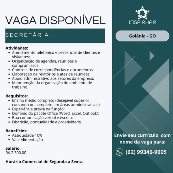 oe
a

VAGA DISPONIVEL neat

SECRETARIA

Atividades:

* Atendimento telef6nico e presencial de clientes e
visitantes;

* Organizagao de agendas, reunides e
compromissos;

* Controle de correspondéncias e documentos;

* Elaboracdo de relatérios e atas de reuni6es;

* Apoio administrativo aos setores da empresa;

* Manutengao da organizagdo do ambiente de
trabalho.

Requisitos:
* Ensino médio completo (desejavel superior
cursando ou completo em areas administrativas);
® Experiéncia prévia na fun¢ao;
* Dominio do pacote Office (Word, Excel, Outlook);
* Boa comunicagao verbal e escrita;
* Discrigdo, pontualidade e proatividade.

Beneficios:
* Assiduidade 10% Envie seu curriculo com
* Vale Alimentagao nome da vaga para:
Salario:
R$ 2,300,00 (&) (62) 99346-9095

Horario Comercial de Segunda a Sexta. 52)
VAGA DISPONIVEL [iiiestaee

ISECRETARIA

 

Atividades:

« Atendimento telefénico e presencial de clientes e
visitantes;

* Organizacao de agendas, reunides e
compromissos;

* Controle de c...