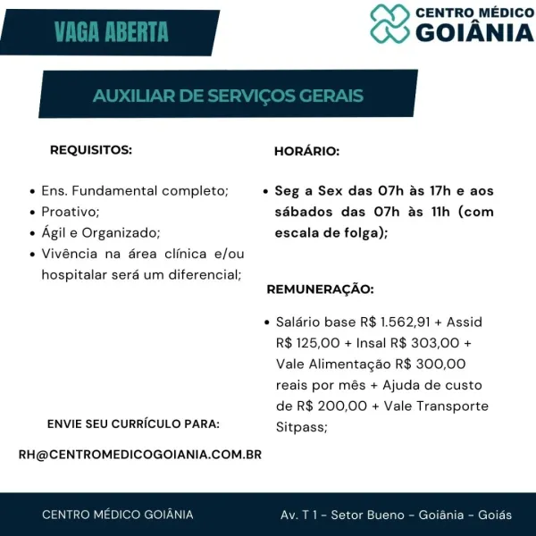 CENTRO MEDICO

REQUISITOS: HORARIO:
e Ens. Fundamental completo; ° Seg a Sex das O7h as 17h e aos
e Proativo; sdbados das O7h as 1ih (com
e Agil e Organizado; escala de folga);

e Vivéncia na drea clinica e/ou

hospitalar seraé um diferencial;
REMUNERAGAO:

e Saldrio base R$ 1.562,91 + Assid
R$ 125,00 + Insal R$ 303,00 +
Vale Alimentagao R$ 300,00
reais por més + Ajuda de custo

de R$ 200,00 + Vale Transporte
ENVIE SEU CURRICULO PARA: Sitpass;

RH@CENTROMEDICOGOIANIA.COM.BR

IANIA tor Bueno — Goiani CENTRO MEDICO

REQUISITOS: HORARIO:
« Ens. Fundamental completo; ¢ Seg a Sex das O7h as 17h e aos
e Proativo; sdbados das O7h as 11h (com
« Agil e Organizado; escala de folga);

e Vivéncia na drea clinica e/ou

hospitalar sera um diferencial; .
REMUNERACAO:

¢ Saldrio base R$ 1.562,91 + Assid
R$ 125,00 + Insal R$ 303,00 +
Vale Alimentagao R$ 300,00
reais por més + Ajuda de custo

de R$ 200,00 + Vale Transporte
ENVIE SEU CURRICULO PARA: Sitpass;

RH@CENTROMEDICOGOIANIA.COM.BR

CENTRO MEDI...